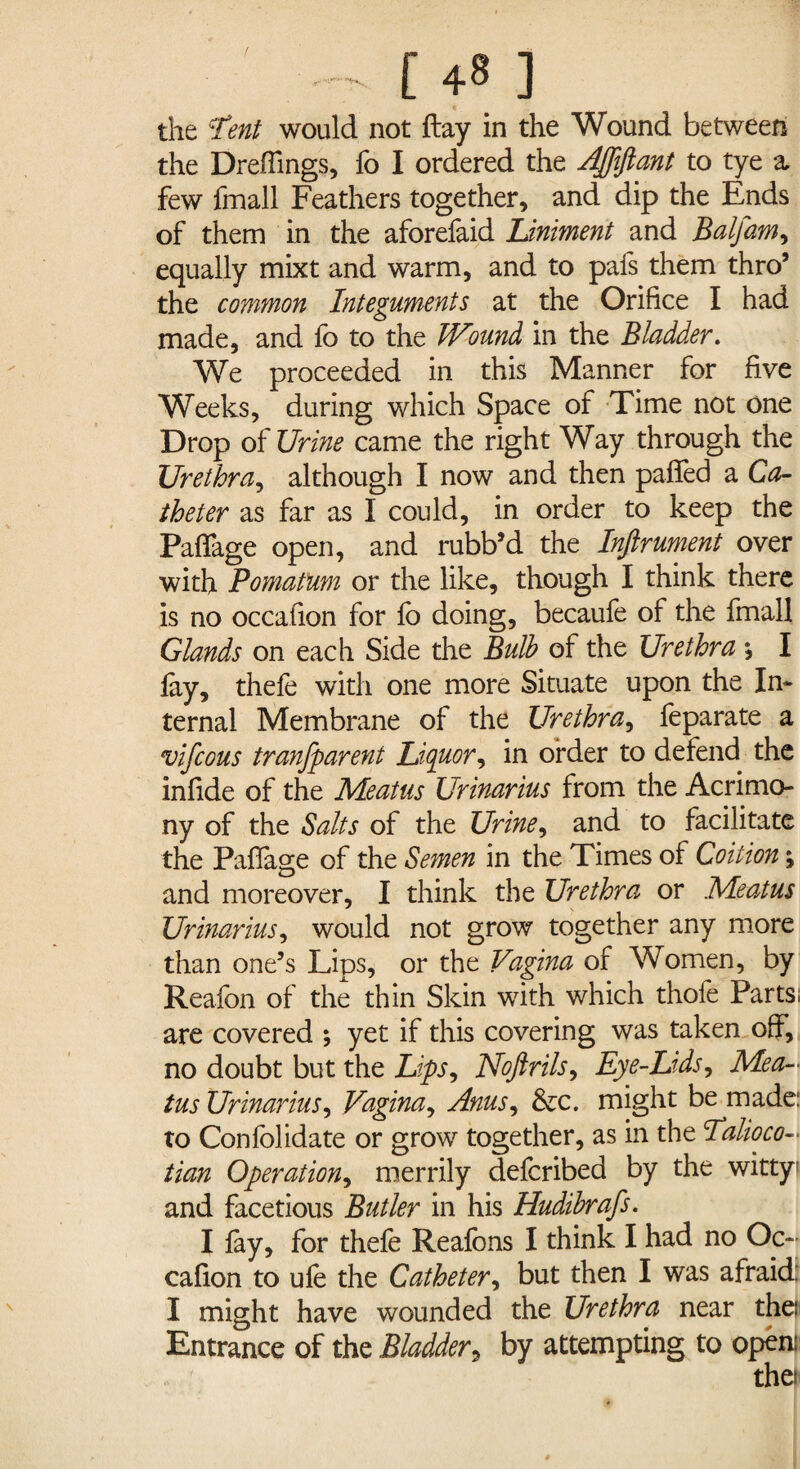 the Tent would not ftay in the Wound between the Drefiings, fo I ordered the AJJiftant to tye a few fmall Feathers together, and dip the Ends of them in the aforefaid Liniment and Balfam, equally mixt and warm, and to pafs them thro’ the common Integuments at the Orifice I had made, and fo to the Wound in the Bladder. We proceeded in this Manner for five Weeks, during which Space of Time not one Drop oI Urine came the right Way through the Urethra, although I now and then palled a Ca¬ theter as far as I could, in order to keep the Paflfage open, and rubb’d the Inftrument over with Pomatum or the like, though I think there is no occafion for fo doing, becaufe of the fmall Glands on each Side the Bulb of the Urethra \ I lay, thefo with one more Situate upon the In¬ ternal Membrane of the Urethra, feparate a vifcous transparent Liquor, in order to defend the infide of the Meatus Urinarius from the Acrimo¬ ny of the Salts of the Urine, and to facilitate the Paflfage of the Semen in the Times of Coition; and moreover, I think the Urethra or Meatus Urinarius, would not grow together any more than one’s Lips, or the Vagina of Women, by Reafon of the thin Skin with which thofe Parts; are covered ; yet if this covering was taken off, no doubt but the Lips^ Noftrils, Eye-Lids, Mea¬ tus Urinarius, Vagina, Anus, &c. might be made: to Confolidate or grow together, as in the Talioco- tian Operation, merrily defcribed by the witty; and facetious Butler in his Hudibrafs. I lay, for thefe Reafons I think I had no Oc¬ cafion to ufe the Catheter, but then I was afraid: I might have wounded the Urethra near the: Entrance of the Bladder9 by attempting to open: the?