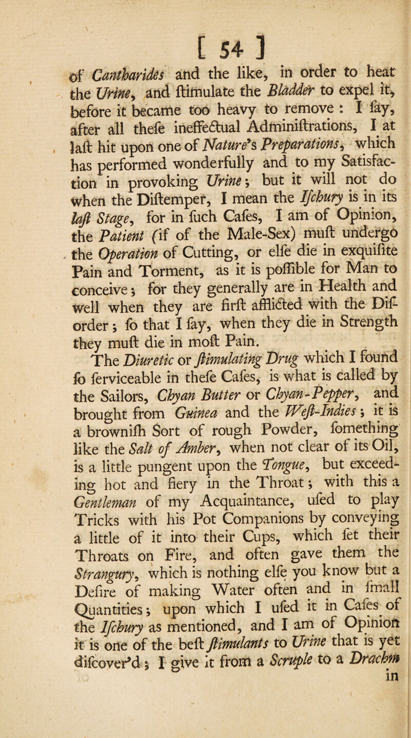 of Cantharides and the like, in order to heat the Urine, and ftimulate the Bladder to expel it, before it became too heavy to remove : I fay, after all thefe ineffe&ual Adminiftrations, I at lalt hit upon one of Nature's Preparations, which has performed wonderfully and to my Satisfac¬ tion in provoking Urine ; but it will not do when the Diftempef, I mean the IJchury is in its bft Stage, for in fuch Cafes, I am of Opinion, the Patient (if of the Male-Sex) muft undergo , the Operation of Cutting, or elfe die in exquifite Pain and Torment, as it is poffible for Man to conceive 5 for they generally are in Health and well when they are firft afflicted with the Dis¬ order ; fo that I fay, when they die in Strength they muft die in moft Pain. The Diuretic or ftimulating Drug which I found fo ferviceable in thefe Cafes, is what is called by the Sailors, Chyan Butter or Chyan- Pepper> and brought from Guinea and the Jd^eji-Indies ; it is a brownifh Sort of rough Powder, fomething like the Salt of Amber, when not clear of its Oil, is a little pungent upon the Tongue, but exceed¬ ing hot and fiery in the Throat; with this a Gentleman of my Acquaintance, ufed to play Tricks with his Pot Companions by conveying a little of it into their Cups, which fet their Throats on Fire, and often gave them the Strangury, which is nothing elfe you know but a Defire of making Water often and in fmail Quantities; upon which I ufed it in Cafes of the Ifchury as mentioned, and I am of Opinion it is one of the beft ftimulants to Urine that is yet difeovePd; I give it from a Scruple to a Drachm