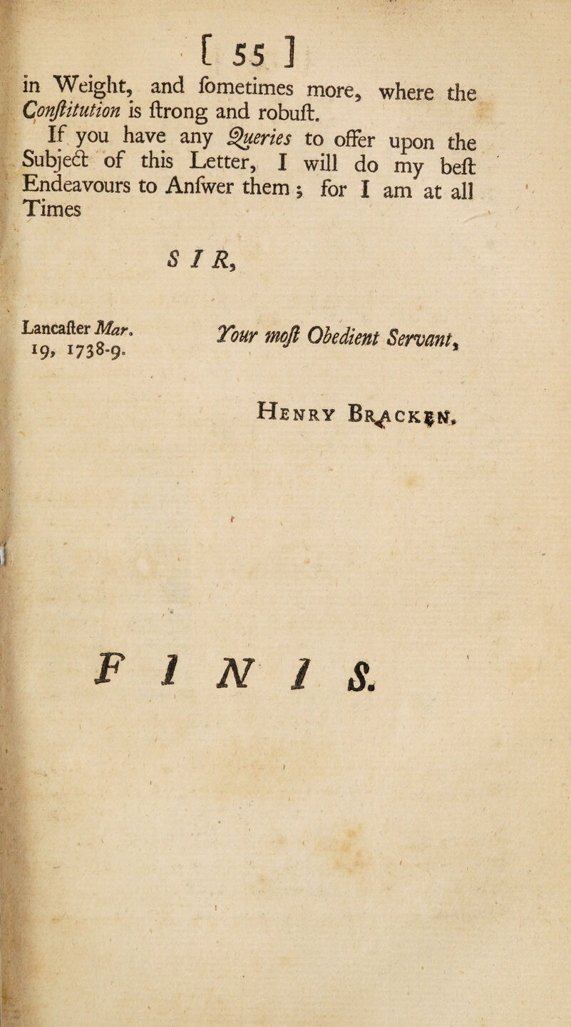 in Weight, and fometimes more, where the Conjlitution is ftrong and robuft. If you have any Queries to offer upon the Subjed of this Letter, I will do my beft Endeavours to Anfwer them ; for I am at all Times 5 1 R, Lancafter Mar, l9> i738-9» Tour mofi Obedient Servant, Henry Br^ack^n. t FINIS.