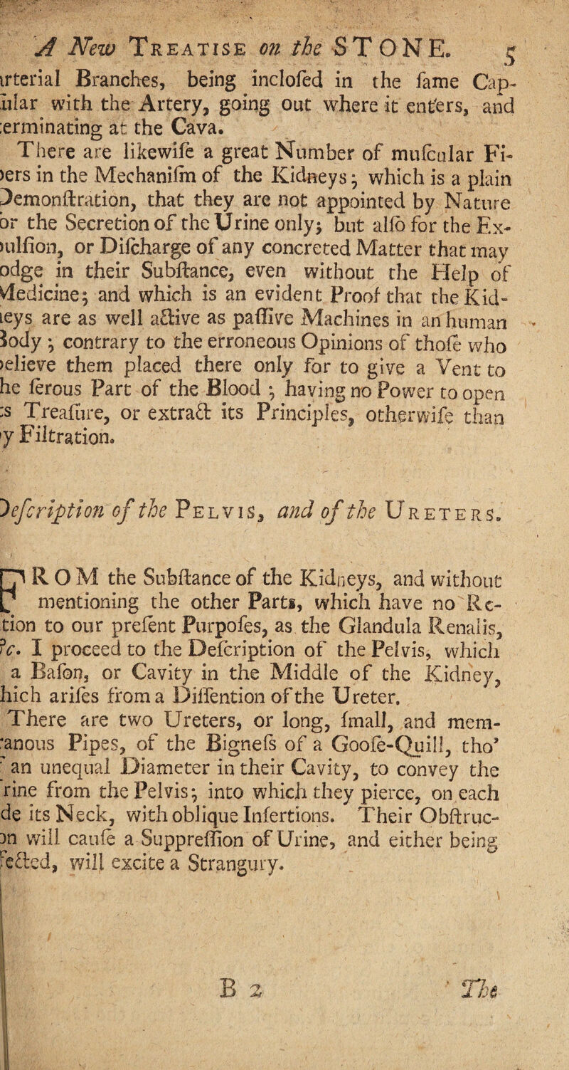 irterial Branches, being inclofed in the fame Cap¬ illar with the Artery, going out where it ent'ers, and :erminating at the Cava. There are likewife a great Number of mulcular Fi- >ers in the Mechanifm of the Kidneysj which is a plain 3emonftration, that they are not appointed by Nature br the Secretion of the Urine only$ but alio for the Ex- mlfion, or Difcharge of any concreted Matter that may odge in their Subftance, even without the Help of Medicine; and which is an evident Proof that the Kid- leys are as well adive as paffive Machines in an human Jody •, contrary to the erroneous Opinions of thole who relieve them placed there only for to give a Vent to he lerous Part of the Blood *, having no Power to open :s Treafure, or extrad its Principles, othprwife than f Filtration. ~)efcription of the Pelvis, and of the Ureters. HI R O M the Subftance of the Kidneys, and without tf mentioning the other Parts, which have no Re¬ gion to our preient Purpofes, as the Glandula Renalis, iV. I proceed to the Defcription of the Pelvis, which a Bafon, or Cavity in the Middle of the Kidney, hich ariles from a Dilfention of the Ureter. There are two Ureters, or long, final I, and mera- ‘anous Pipes, of the Bignefs of a Goofe-Quill, tho’ ' an unequal Diameter in their Cavity, to convey the rine from the Pelvis *, into which they pierce, on each de its Neck, with oblique Infertions. Their Obftruc- Dn will caufe a Suppreffion of Urine, and either being hefted, will excite a Strangury.