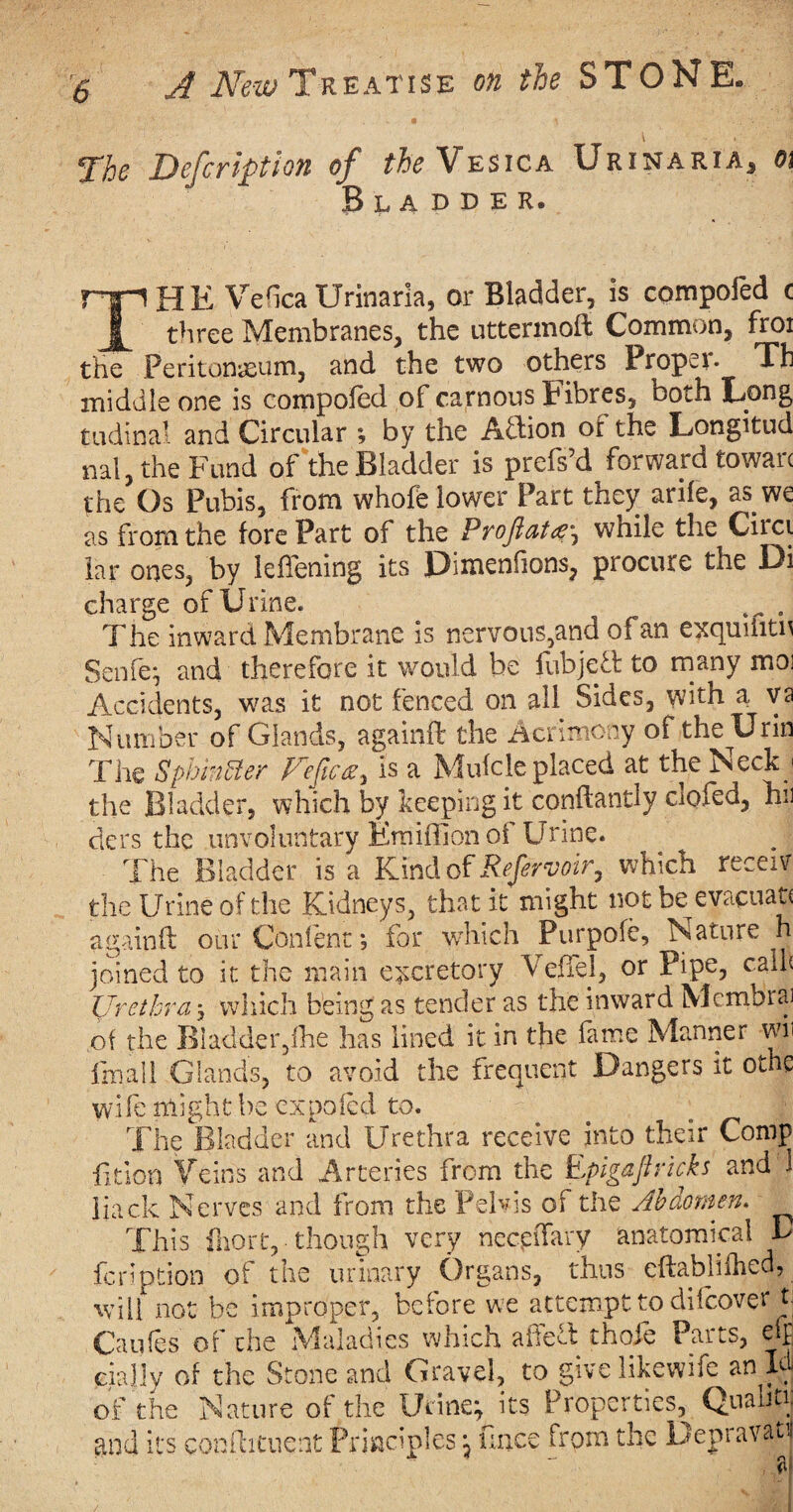 \ » ' ^Thc Description of the Vesica Urinaria* o\ Bladder. npHE MedeaUrinaria, or Bladder, is compoled c I three Membranes, the uttermoft Common, froi the Peritonaeum, and the two others Propel* Th middle one is compoled of carnous Fibres, both Long tudinal and Circular ; by the Aftion or the Longitud nal, the Fund of the Bladder is prefs’d forward towarc the Os Pubis, from whofe lower Part they arile, as we as from the fore Part of the Proftatwhile the Circi lar ones, by leffening its Dimenfions, procure the Di charge of Urine. ^ The inward. Membrane is nervous,and of an exqumtn Senfe; and therefore it would be fubjeT to many mo; Accidents, was it not fenced on all Sides, with a va Number of Glands, againft the Acrimony of the Urin The Sphincter Fefica, is a Mufcle placed at the Neck < the Bladder, which by keeping it conftandy ciofed, hi) ders the unvoluntary Emiffion of Urine. The Bladder is a Kind of Referyoir, which receiv the Urine of the Kidneys, that it might not be^evacuat* againft our Content; for which Purpofe, Nature h joined to it the main excretory Veffel, or Pipe, calf Urethra j which being as tender as the inward Membra] of the Biadder,fhe has lined it in the fame Manner wii finall Glands, to avoid the frequent Dangers it othe wife might be expofed to. 'The Bladder and Urethra receive into their Comp fltion Veins and Arteries from the Epigaft ricks and 1 Hack Nerves and from the Pelvis of the Abdomen. This fhort, though very neceiTary anatomical B feription of the urinary Organs, thus eftablifhed, will not be improper, before we attempt to dilcover t| Caufes of the Maladies which afteft thole Parts, eft cial’ly of the Stone and Gravel, to give likewife an Id of the Nature of the Urine; its Properties, Qualm. and its conftituent Principles; Once from the Depravatu a