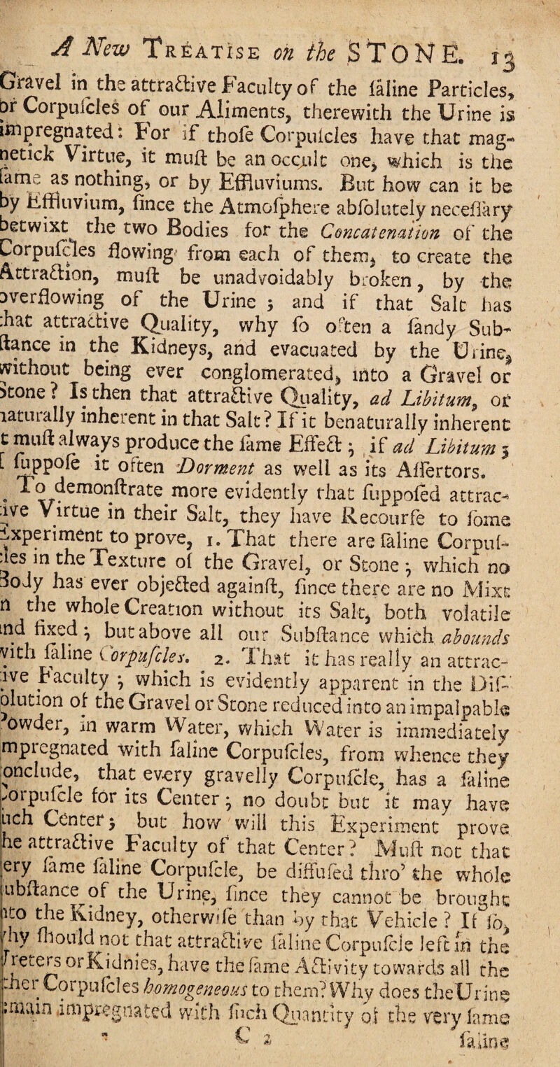 Gravel in1 the attractive Faculty of the faline Particles, bf Corpuicles of our Aliments, therewith the Urine is impregnated: Por if thofe Corpuicles have that mag- netick Virtue, it mud be an occjult one, which is the fame as nothing, or by Effluviums. But how can it be by Effluvium, fince the Atmofphere abfolutely necefiary betwixt the two Bodies for the Concatenation of the Corpufcles flowing from each of them, to create the Attraction, muft be unadvoidably broken, by the overflowing of the Urine 3 and if that Salt has :hat attractive Quality, why fo often a fandy Sub- ftance in the Kidneys, and evacuated by the Urine, without being ever conglomerated, into a Gravel or otone ? Is then that attractive Quality, ad Libitum^ or latuially inhcient in that Salt? If it benaturally inherent t mud always produce the fame EffeCl 3 if ad Libitum 3 L foppofe it often Dorment as well as its Affertors. . J?emor^rate more evidently that dippofed attrac¬ tive Virtue in their Salt, they have Recourfe to fome Experiment to prove, r.That there are laline Corpul- ies in the Texture of the Gravel, or Stone 3 which no jody has ever objected againd, fince there are no Mixs n the whole Creation without its Salt, both volatile ind fixed ^ but above all our Subdance whioh abounds yith laline Corpufcles. 2. I hat it has really an attract aye faculty 3 which is evidently apparent in the Did’ olution of the Gravel or Stone reduced into an impalpable owder, in warm Water, which Water is immediately mpiegnated with faline Corpufcles, from whence they onclude, that every gravelly Corpufcle, has a iaiine ✓oipukde for its Center 3 no doubt but it may have uch Center 3 but how will this Experiment prove he attractive Faculty of that Center? Mud not that ery fame faline Corpufcle, be diffufed thro’ the whole ubdance^of the Urine, fince they cannot be brought ito die Kidney, otherwife than by that Vehicle? If fb, oy fhould not that attractive faline Corpufcle left £ri the ^ have the fame Activity towards all the chcr Corpufcles homogeneous to them? Why does theUrine .mam impregnated with inch Quantity qf the very fame  V 'l fallow