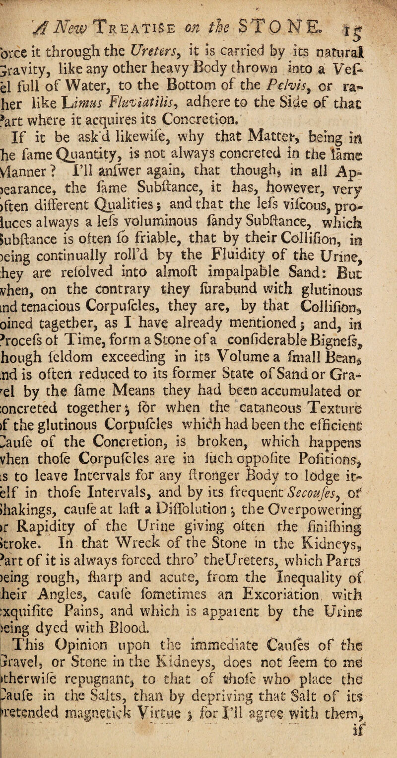 brceit through the Ureters, it is carried by its natural gravity, like any other heavy Body thrown into a Vefc el full of Water, to the Bottom of the Pelvis, or rat¬ her like litmus Fluviatilis, adhere to the Side of that fart where it acquires its Concretion. If it be ask'd likewife, why that Mattefr, being in he fame Quantity, is not always concreted in the lame Vlanner ? I’ll anfwer again* that though* m all Ap~ )earance, the fame Subftance, it has, however, very >ften different Qualities 5 and that the lefs vifcous, pro- luces always a lefs voluminous Tandy Subfiance, which Subftance is often fo friable, that by their Collifion, in )eing continually roll’d by the Fluidity of the Urine, hey are refolved into almofl impalpable Sand: But vhen, on the contrary they furabund with glutinous md tenacious Corpufcles, they are, by that Collifion* oined tagether, as I have already mentioned 5 and, in h'ocefs of Time, form a Stone of a confiderable Bigneft, hough feldom exceeding in its Volume a fin all Bean § ndis often reduced to its former State of Sand or Gra¬ vel by the fame Means they had been accumulated or :oncreted together^ for when the cataneous Texture >f the glutinous Corpufcles which had been the efficient ^aufe of the Concretion, is broken, which happens vhen thofe Corpufcles are in fuch oppofite Portions* is to leave Intervals for any ftronger Body to lodge it- elf in thofe Intervals, and by its frequent Secoufes^ of Jhakings, caufe at laft a Diffolution , the Overpowering >r Rapidity of the Urine giving often the finifbing itroke. In that Wreck of the Stone in the Kidneys, *art of it is always forced thro’ theUreters, which Parts )eing rough, flrarp and acute, from the Inequality of heir Angles, caufe fbmetimes an Excoriation, with :xquifite Pains, and which is apparent by the Urine ieing dyed with Blood. This Opinion upon the immediate Caufes of the travel, or Stone in the Kidneys, does not feem to me >therwife repugnant, to that of thofe who place the >aufe in the Salts, than by depriving that Salt of its Pretended magnetkk Virtue % for I’ll agree with them, .: . - ' . if