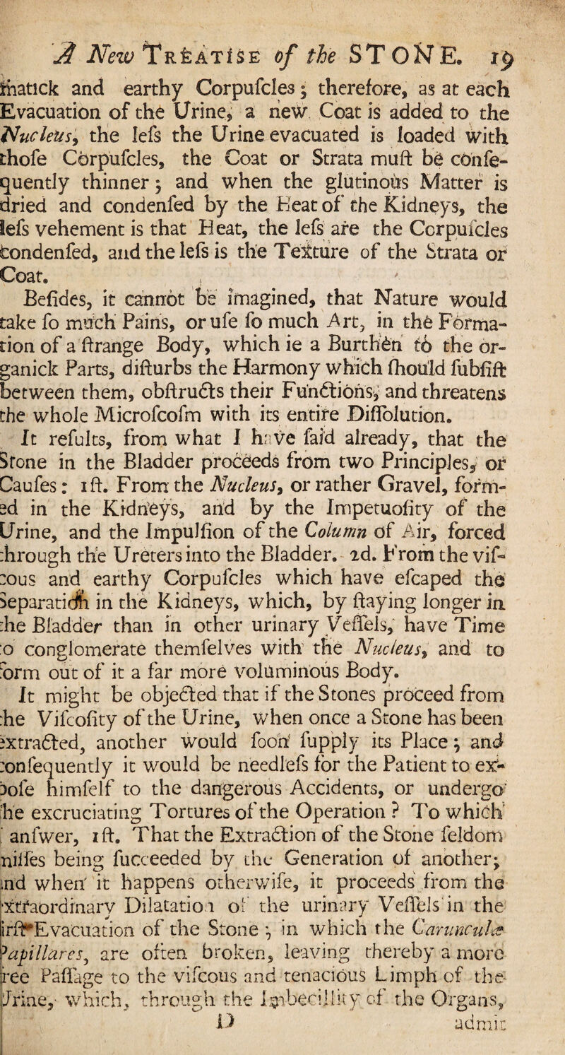 Siiatick and earthy Corpufdes; therefore, as at each Evacuation of the Urine, a new Coat is added to the Nucleus, the lefs the Urine evacuated is loaded with thofe Corpufdes, the Coat or Strata muft be cohfe- quently thinner ; and when the glutinoiis Matter is dried and condenfed by the Beat of the Kidneys, the lefs vehement is that Beat, the lefs are the Corpufdes fcondenfed, and the lefs is the Texture of the Strata or Coat, Befides, it cannot be imagined, that Nature would take fo mhch Pains, orufe fo much Art, in th6 Forma¬ tion of a ftrange Body, which ie a Burthen t6 the or- ganick Parts, difturbs the Harmony which fhouid fubfift between them, obftruds their Functions, and threatens the whole Microfcofm with its entire Diflblution. It refults, from what I have faid already, that the Srone in the Bladder proceeds from two Principles, or Caufes: ift. From the Nucleus, or rather Gravel, form¬ ed in the Kidneys, and by the Impetuofity of the Urine, and the Impulfion of the Column of Air, forced ihrough the Ureters into the Bladder. 2d. From the vif- :ous and earthy Corpufdes which have efcaped the Separatidfi in the Kidneys, which, by flaying longer in :he Bladder than in other urinary yeflfels, have Time :o conglomerate themfelves with the Nucleus, and to iorm out of it a far more voluminous Body. It might be objeded that if the Stones proceed from :he Vifcofity of the Urine, when once a Stone has been ^xtraded,, another would food fupply its Place; and :onfequently it would be needlefs for the Patient to ex- aole himfelf to the dangerous Accidents, or undergo' :he excruciating Tortures of the Operation ? 7k> whidh anfwer, ift, That the Extraction of the Stone feldom nilfes being fucceeded by the Generation of another; ind whert it happens otherwjfe, it proceeds from the 'Xtfaordinary Dilatation of the urinary Veftels in the irflf Evacuation of the Stone *7 in which the Canine nice 3apllares, are often, broken, leaving thereby a more fee Paftage to the vifeous and tenacious Limph of the driney which, through the lyfbecilliry of the Organs,