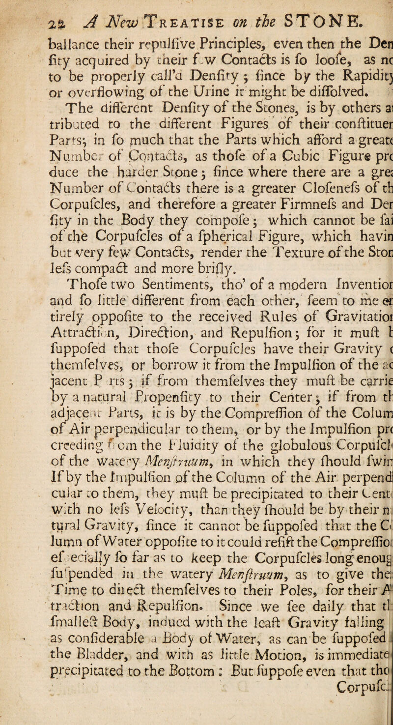 ballance their repulfive Principles, even then the Den fity acquired by their f.w Contacts is fo loofe, as nc to be properly call’d Denfity } fince by the Rapidit} or overflowing of the Urine it might be diffolved. The different Denfity of the Stones, is by others ai tributed to the different Figures of their conftituer Parts} in fo much that the Parts which afford a greatt Number of Contacts, as thofe of a Cubic Figure prc duce the harder Scpne $ fince where there are a gre; Number of Contacts there is a greater Clofenefs of tb Corpufcles, and therefore a greater Firmnefs and Der fity in the Body they compofe 5 which cannot be fai of the Corpufcles of a fpherical Figure, which havin but very few Contadts, render the Texture of the Stori lefs compadt and more brifly. Thofe two Sentiments, tho’of a modern Xnventior and fo little different from each other, feem to meer tirely oppofite to the received Rules of Gravitatior Attradlidn, Diredtion, and Repulfion; for it muff t fuppofed that thofe Corpufcles have their Gravity ( themfelves, or borrow it from the Impulsion of the ac jacent P res 3 if from themfelves they muff be carrie by a natural Propenfity to their Center} if from tf adjacent Parts, it is by the Compreffion of the Colum of Air perpendicular to them, or by the ImpuJfion prc creeding fi cm the Fluidity of the globulous Corpufcl of the watery Mcnftmum, in which they fhould Twin If by the Impulfion pf the Column of the Air perpend cuiar to them, they muff be precipitated to their Cent: with no lefs Velocity, than they fhould be by their n tural Gravity, fince it cannot be fuppofed that the G lumn of Water oppofite to it could refift the Compreffio: ef ecially fo far as to keep the Corpufcles long enoug Appended in the watery Menfiruum, as to give the: Time to diiedt themfelves to their Poles, for their fi tradlion and Repulfion. Since we fee daily that tl fmalleff Body, indued with the leaft Gravity falling as confiderable a Body of Water, as can be fuppofed the Bladder, and with as little Motion, is immediate precipitated to the Bottom ; But fiippofe even that the Corpufc;