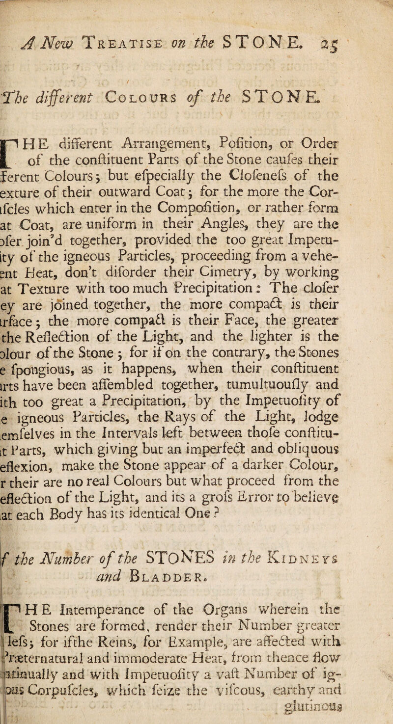 The different Colours of the ST ONE. rHE different Arrangement, Pofition, or Order of the conftituent Parts of the Stone caufes their ferent Colours 5 but efpecially the Clofenefs of the exture of their outward Coat j for the more the Cor- tfcles which enter in the Com pofition, or rather form at Coat, are uniform in their Angles, they are the }fer joined together, provided the too great Imperu- ity of the igneous Particles, proceeding from a vehem¬ ent Heat, don’t disorder their Cimetry, by working at Texture with too much Precipitation: The clofer ey are joined together, the more compact is their irface 3 the more compadl is their Face, the greater the Reftedtion of the Light, and the lighter is the alour of the Stone j for if on the contrary, the Stones e fpongious, as it happens, when their conftituent irts have been affembled together, tumultuoufly and ith too great a Precipitation, by the Impetuolity of e igneous Particles, the Rays of the Light, lodge emfelves in the Intervals loft between thofe conftitu- it karts, which giving but an imperfedl and obliquous eflexion, make the Stone appear of a darker Colour, r their are no real Colours but what proceed from the efledtion of the Light, and its a grofs Error to believe .at each Body has its identical One ? c the Number of the STONES in the Kidneys and Bladder* rH E Intemperance of the Organs wherein the Stones are formed, render their Number greater lefs* for ifthe Reins, for Example, are affedted with iVxternatural and immoderate Heat, from thence flow tttimually and with Impetuolity a vaft Number of ig- aus Corpufcles, which feize the vifcous, earthy and glutinous