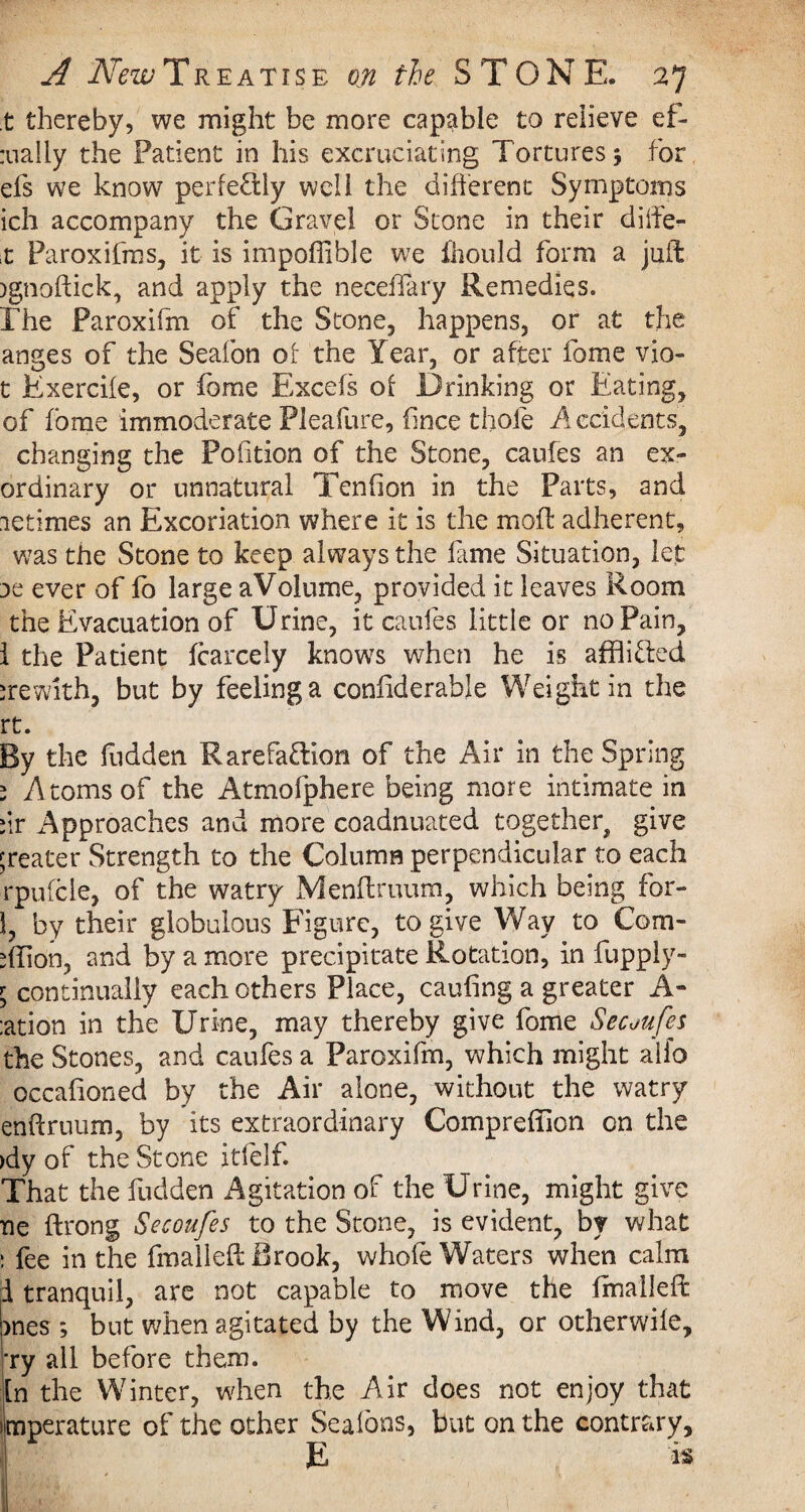 t thereby, we might be more capable to relieve ef- :ua!iy the Patient in his excruciating Tortures 3 for efs we know perfectly well the different Symptoms ich accompany the Gravel or Stone in their diife- x Paroxifms, it is impoffible we fhould form a juft )gnoftick, and apply the neceffary Remedies. The Paroxifm of the Stone, happens, or at the anges of the Seafon of the Year, or after fome vio- t Exercile, or fome Excels of Drinking or Eating, of fome immoderate Fleafure, dnee thole Accidents, changing the Pofition of the Stone, caufes an ex¬ ordinary or unnatural Tendon in the Parts, and letimes an Excoriation where it is the moll: adherent, was the Stone to keep always the lame Situation, let dc ever of lb large aVolume, provided it leaves Room the Evacuation of Urine, it caufes little or no Pain, 1 the Patient Icarcely knowTs when he is afflifled irewith, but by feeling a conliderable Weight in the rt. By the fudden Rarefaflion of the Air in the Spring s Atoms of the Atmofphere being more intimate in dr Approaches and more coadnuated together^ give greater Strength to the Column perpendicular to each rpulcle, of the watry Menftruum, which being for- 1, by their globuious Figure, to give Way to Com- >ffion, and by a more precipitate Rotation, in fupply- ; continually each others Place, cauling a greater A- :ation in the Urine, may thereby give fome Secuufes the Stones, and caufes a Paroxifm, which might alio occalioned by the Air alone, without the watry enftruum, by its extraordinary Compreffion on the >dy of the Stone itfelf. That the fudden Agitation of the Urine, might give ne ftrong Secoufes to the Stone, is evident, by what : fee in the fmalleft Brook, whole Waters when calm i tranquil, are not capable to move the Imalleff: >nes ; but when agitated by the Wind, or otherwile, 'ry all before them. In the Winter, when the Air does not enjoy that ijmperature of the other Seafons, but on the contrary, E is