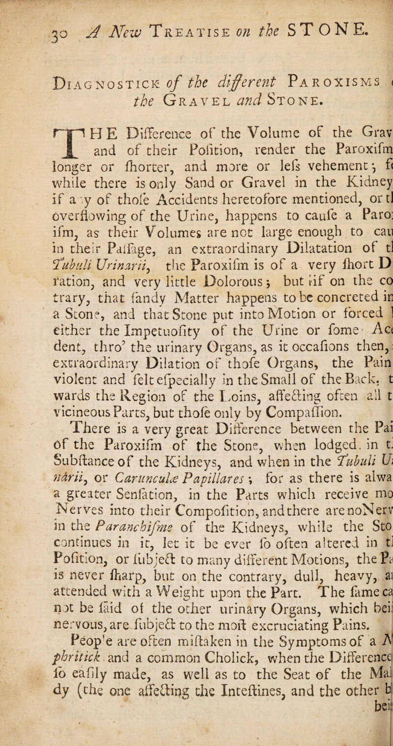 3° Diagnostics of the different Paroxisms < the Gravel and Stone. npHE Difference of the Volume of the Grav f and of their Polition, render the Paroxifm longer or fhorter, and more or Ids vehement •, fl while there is only Sand or Gravel in the Kidney if aoy of thole Accidents heretofore mentioned, or tJ overflowing of the Urine, happens to caufe a Paro: ifm, as their Volumes are not large enough to can in their Paflage, an extraordinary Dilatation of t] 1ahull Ueimrri, the Paroxifm is of a very fhort D ration, and very little Dolorous * but rif on the co trary, that fandy Matter happens to be concreted in a Stone, and that Stone put into Motion or forced 1 either the Impetuofity of the Urine or fome Ac< dent, thro the urinary Organs, as it occafions then, extraordinary Dilation of thofe Organs, the Pain violent and felt efpecially in the Small of the Back, t wards the Region of the Loins, aftefling often all t vicineous Parts, but thofe only by Companion. There is a very great Difference between the Pai Of the Paroxifm of the Stone, when lodged, in t. Subftanceof the Kidneys, and when in the 1’ubuli U ndrii, or Caruncula Papillares *, for as there is alwa a greater Senlation, in the Parts which receive mo Nerves into their Compofition, and there arenoNerv in the Paranchifme of the Kidneys, while the Sto continues in it, let it be ever fo often altered in tj Pofition, or iubjett to many different Motions, the P* is never fharp, but on the contrary, dull, heavy, ai attended with a Weight upon the Part. The fameca not be laid of the other urinary Organs, which bei nervous, are fubjefl to the moff excruciating Pains. People are often mifhken in the Symptoms of a A phritick and a common Cholick, when the Difference lo eafily made, as well as to the Seat of the Mai dy (the one affeclipg the Inteftines, and the other br beis