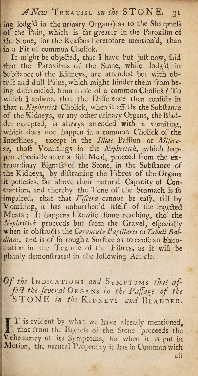 ing lodg’d in the urinary Organs) as to the Sharpnefs of the Fain, which is far greater in the Paroxiim of the Stone, for the Reafons heretofore mention’d, than in a Fit of common Cholick. It might be obje&ed, that I have but juft now, faid that the Paroxifms of the Stone, while lodg’d in Subftance of the Kidneys, are attended but with ob~ i tufe and dull Pains, which might hinder them from be- j ing differencied, from thole of a common Cholick ? To 1 which I anfwer, that the Difference then coniifts in e that a Nephritick Cholick, when it affe&s the Subftance I of the Kidneys, or any other urinary Organs, the Blad¬ der excepted, is always attended with a vomiting, which does not happen in a common Cholick of the Inteftines, except in the llliac Paffion or Mifere- re, thofe Vomitings in the Nephritick, which hap¬ pen efpecially after a full Meal, proceed from the ex- traordinay Bignefs of the Stone, in the Subftance of the Kidneys, by diffracting the Fibres of the Organs it poffelfes, far above their natural Capacity of Con¬ traction, and thereby the Tone of the Stomach is fb impaired, that that Fife era cannot be eafy, till by Vomiting, it has unburthen’d itfelf of the ingefted Meats; It happens likewife fome reaching, tho’ the ■ Nephritick proceeds but from the Gravel, efpecially when it obftrudfs the Caruncula P apt Hares otTubuli Bah diani, and is of fo rough a Surface as to caufe an Exco¬ riation in the Texture of the Fibres, as it will be plainly demonftrated in the following Article. m > ' ■ I Of the Indications and Symptoms that af I fett the feveral Organs in the Pajjage of the ; STONE in the Kidneys and Bladder. T is evident by what we have already mentioned, that from the Bignefs of the Stone proceeds the Vehemency of its Symptoms, for when it is put in Motion, the natural Pr open fit y it has in Common with ail