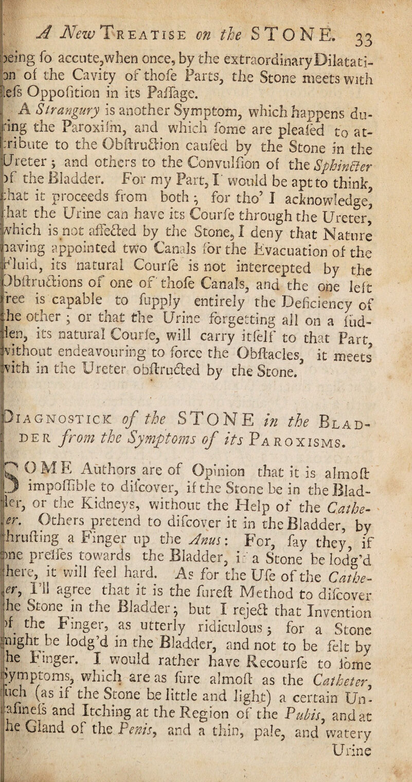 jeing fo accute,wben once, by the extraordinary Dilatati¬ on of the Cavity of thofe Farts, the Stone meets with |els Opposition in its Paffage. ■j; A Strangury is another Symptom, which happens du¬ ring the Paroxifm, and which fome are plealed to at¬ tribute to the Obftru&ion caufed by the Stone in the ■Ureter; and others to the Convulfion of the SphinBer of the Bladder. For my Part, I would be aptto think pat it proceeds from both ; for tho’ I acknowledge* ■hat the Urine can have its Courfe through the Ureter* which is not affe&ed by the Stone, I deny that Nature oaving appointed two Canals for the Evacuation of the Fluid, its natural Courfe is not intercepted by the Ubftrudions of one of thofe Canals, and the one left ree is capable to fupply entirely the Deficiency of he other ; or that the Urine forgetting all on a fud- len, its natural Courfe, will carry itfelf to that Part without endeavouring to force the Obftacles, it meets with in the Ureter obftruded by the Stone.’ Diagnostic.*: of the STONE in the Blad- $ 15ER from the Symptoms of its'Paroxisms. 'J? OME Authors are of Opinion that it is almoft 3 impoffible to difcover, if the Stone be in the Blad¬ der, or the Kidneys, without the Help of the Cathe- .er. Others pretend to difcover it in the Bladder, by ’hrufting a Finger up the Anus: For, fay they, if ime prelfes towards the Bladder, if a Stone be lodg’d here, it will feel hard. As for the Ufe of the Catbe- ,er, I’ll agree that it is the fire ft Method to difcover he Stone m the Bladder but I rejeff that Invention )f. the Finger, as utterly ridiculous; for a Stone might be lodg d in the Bladder, and not to be felt by he Finger. I would rather have Rccourfe to iomc Symptoms, which are as fure almoft as the Catheter, uch (as if the Stone belittle and light) a certain Un- fahnefs and Itching at the Region of the Pubis, and at he Gland of the Penis, and a thin, pale, and watery Urine