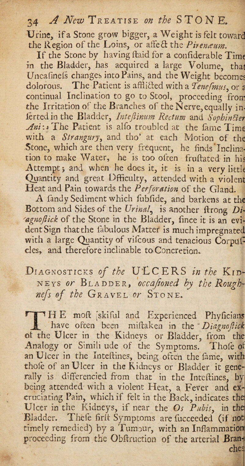 Urine, if a Scone grow bigger, a Weight is felt toward the Region of the Loins, or affetl the Pirerueum. If the Stone by having (laid for a confiderable Time in the Bladder, has acquired a large Volume, that Uneafinefs changes into Pains, and the Weight becomes dolorous. The Patient is afflicted with a Tenefmus, or 2 continual Inclination to go to Stool, proceeding from the Irritation or the Branches of the Nerve, equally in¬ ferred in the Bladder, Inteftinum Rectum and Sophintter j4ni\s The Patient is alfo troubled at the lame Time with a Strangury, and tho* at each Motion of the Stone, which are then very frequent, he finds‘Inclina¬ tion to make Water, he is too often fruftated in his Attempt % and when he does it, it is in a very little Quantity and great Dfficulty, attended with a violent Heat and Pain towards the Perforation of the Gland. A fandy Sediment which fubfide, and barkens at the Bottom and Sides of the Urinal\ is another ftrong Di- 'agnoftick of the Stone in the Bladder, fince it is an evi¬ dent Sign that the fabulous Matter is much impregnated with a large Quantity of vifeous and tenacious Corpuf cles, and therefore inclinable to Concretion, Diagnostics of the U'LCERS in the Kid¬ neys or Bladder, occafeoned by the Rough- nefs of the Gravel or Stone. rpH E mod [skiful and Experienced Phyficians 1 have often been miftaken in the Diagnoftick ol the Ulcer in the Kidneys or Bladder, from the Analogy or Simili ude of the Symptoms. Thole oi an Ulcer in the Inteftines, being often the fame, with thole of an Ulcer in the Kidneys or Bladder it gene¬ rally is dlfterencied from that in the Inteftines, by being attended with a violent Heat, a Fever and ex¬ cruciating Pain, which if felt in the Back, indicates the: Ulcer in the Kidneys, if near the Os Pubis, in the: Bladder. Thefe Brit Symptoms are fucceeded (if not timely remedied) by a Tumour, with an Inflammation: proceeding from the Obftruction of the arterial Bran-: ches