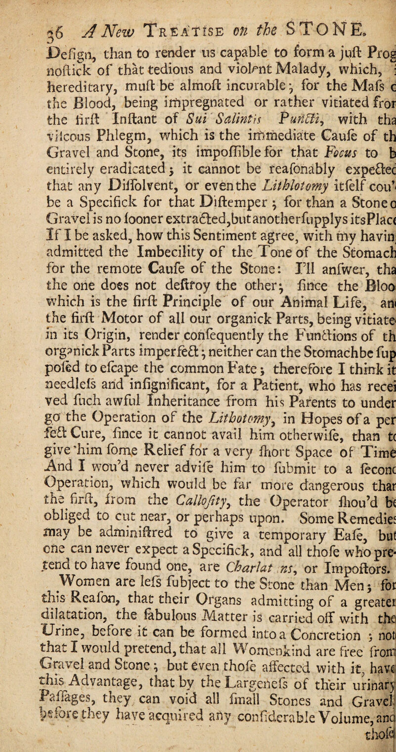 jDefign, than to render us capable to form a juft Prog noftick of that tedious and violent Malady, which, 1 hereditary, muft be almoft incurable*, for the Mafs e the Blood, being impregnated or rather vitiated fror the iirft Inftant of Sui Salintis Punhli, with tha viIcons Phlegm, which is the immediate Caufe of th Gravel and Stone, its impoflible for that Focus to b entirely eradicated $ it cannot be reafonably expe&ec that any Diffolvent, or even the Lithloiomy itfelf coif be a Specifick for that Diftemper } for than a Stone c Gravel is no fooner extra£fed,butanotherfupplys itsPlac( If I be asked, how this Sentiment agree, with nay havin admitted the Imbecility of the Tone of the Stomach for the remote Caufe of the Stone: I’ll anfwer, tha the one does not deftfoy the other} fence the Bloo which is the firft Principle of our Animal Life, am the firft Motor of all our organick Parts, being vitiate in its Origin, render confequently the Funftions of th organick Parts imperfect} neither can the Stomachbe fup pofed to elcape the common Fate \ therefore I think it needlefs and infignificant, for a Patient, who has recei ved fiich awful Inheritance from his Parents to under go the Operation of the Lithotomy, in Hopes of a per fe&Cure, fince it cannot avail him otherwife, than t( give’him feme Relief for a very fhort Space of Time And I woifd never advile him to fubmit to a feconc Operation, which would be far more dangerous thar the firft, from the C alio fityy the Operator fliou’d hi obliged to cut near, or perhaps upon. Some Remedy may be adminiftred to give a temporary Eafe, but one can never expect a Specifick, and all thofe whopre* tend to have found one, are Charlat ns, or Impoftors. Women are leis fubject to the Stone than Men 5 for this Reafon, that their Organs admitting of a greater dilatation, the fabulous Matter is carried off with the Urine, before it can be formed into a Concretion , not that I would pretend, that all Womenkind are free from; Gravel and Stone} but even thofe affected with it, have ^his Advantage, that by the Largenefs of their urinary Paflages, they can void all finall Stones and Gravel before they have acquired any confiderable Volume, anci droid