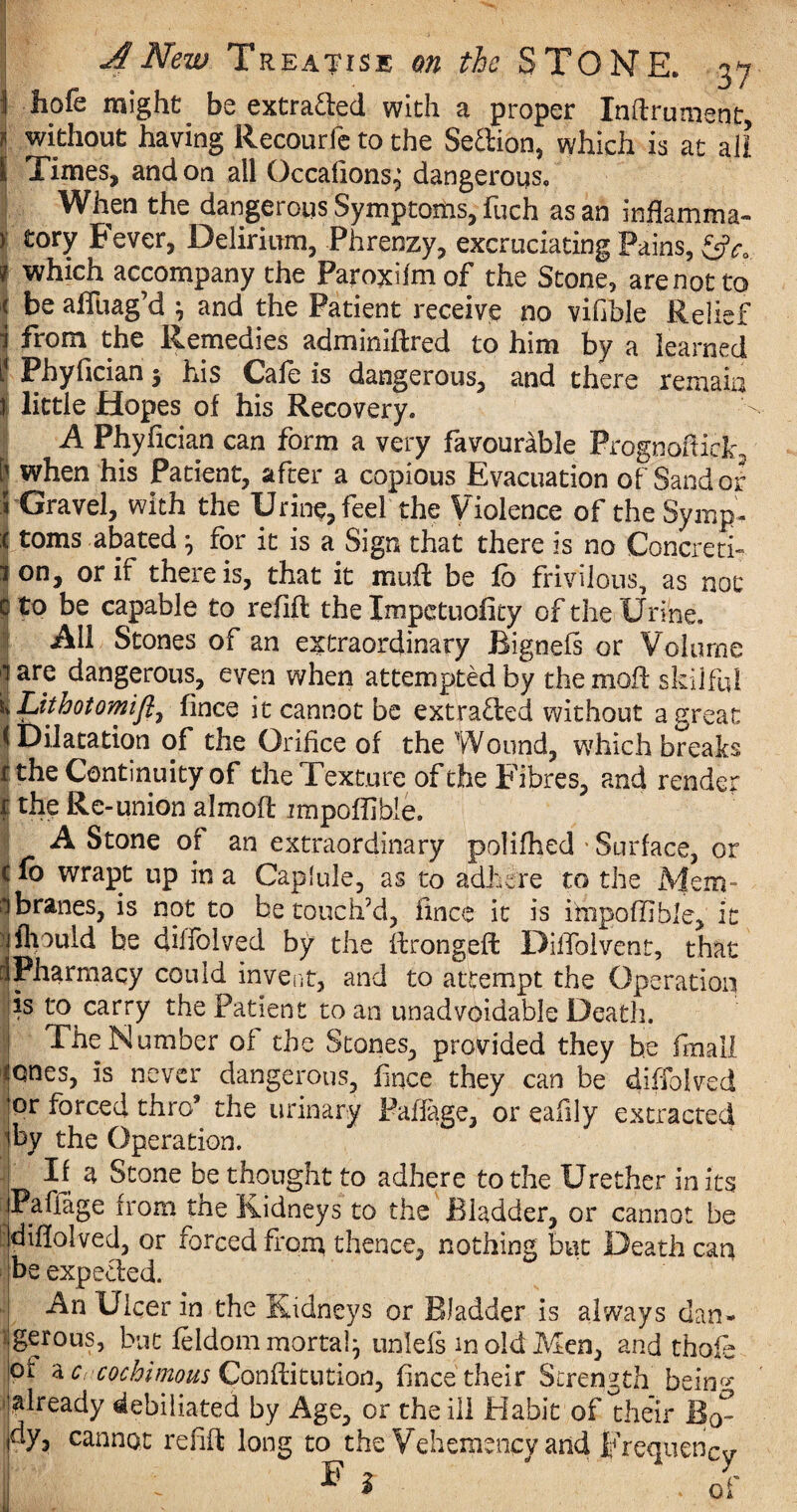 1 hofe might be extracted with a proper Inllrument, l without having Recourfc to the Seffion, which is at all I Times, and on all Occafions^ dangerous. When the dangerous Symptoms, fuch as an Mamma- ) fcory Fever, Delirium, Phrenzy, excruciating Pains, &c. * which accompany the Paroxilmof the Stone, arenotto ( be affuag’d \ and the Patient receive no vifible Relief 1 from the Remedies adminiftred to him by a learned ? Phyfician 5 his Cafe is dangerous, and there remain if little Hopes of his Recovery. A Phyfician can form a very favourable Prognoftiqjc, when his Patient, after a copious Evacuation of Sand or Gravel, with the Urine, feel the Violence of the Symp¬ toms abated * for it is a Sign that there is no Concreti¬ on, or if there is, that it mull be fh frivilous, as not i to be capable to refill the Impctuofity of the Urine. All Stones of an extraordinary Bignefs or Volume are dangerous, even when attempted by the moil skilful Lithotomifi, fince it cannot be extracted without a great Dilatation of the Orifice of the Wound, which breaks the Continuity of the Texture of the Fibres, and render the Re-union almofl impoffibie. A Stone of an extraordinary polifhed • Surface, or lb wrapt up in a Caplule, as to adhere to the Mem¬ branes, is not to be touch’d, fince it is ihipoffible, it jfliould be dilfoived by the ftrongeft Difiblvent, that Pharmacy could invent, and to attempt the Operation is to carry the Patient to an unadvoidable Death. The Number of the Stones, provided they be fraall ones, is never dangerous, fince they can be diffolved or forced thro9 the urinary Palfage, or eafily extracted tby the Operation. | If a Stone be thought to adhere to the Urether in its jPaffage from the Kidneys to the Bladder, or cannot be Idifiolved, or forced from thence, nothing but Death can be expected. An Ulcer in the Kidneys or Bladder is always dan¬ gerous, but feldom mortal} unlefs m old Men, and thole of a crcochimous Conftitutioa, fince their Strength being already defoliated by Age, or the ill Habit of the’ir Bo¬ dy, cannot refill long to the Vehemency and Frequency