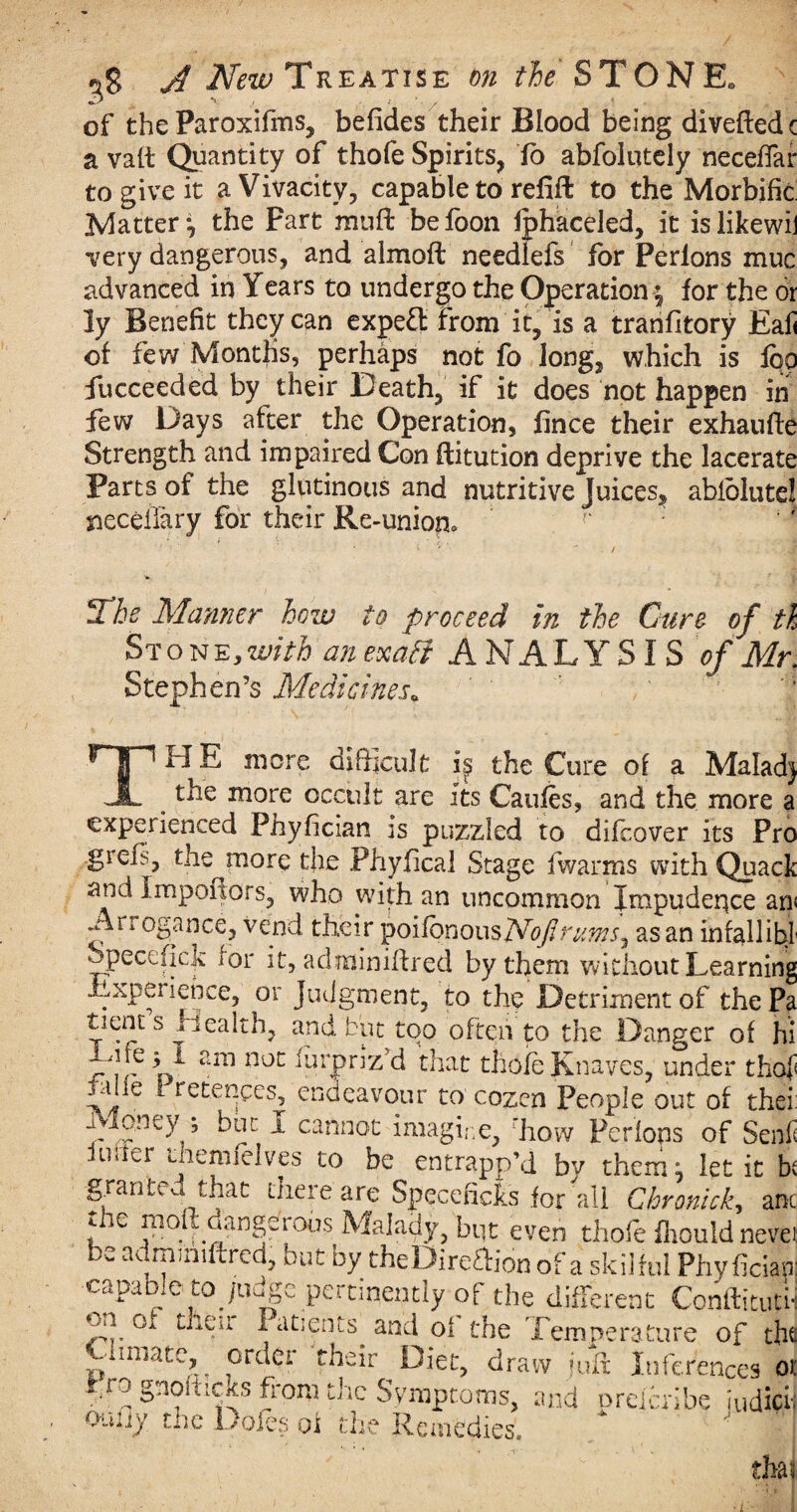 of the Paroxifms, befides their Blood being diveftedc a vatt Quantity of thofe Spirits, To abfoiutely necefiar to give it a Vivacity, capable to refill to the Morbific Matter*, the Fart muft befoon Iphaceled, it islikewij very dangerous, and almofl needlefs for Perions muc advanced in Years to undergo the Operation ^ for the or ly Benefit they can expert from it, is a tranfitory Eali of few Months, perhaps not fo Jong, which is fbo fucceeded by their Death, if it does not happen in few Days after the Operation, fince their exhaufte Strength and impaired Con flitution deprive the lacerate Parts of the glutinous and nutritive Juices, abfblute! sieceiTary for their Re-union0 2rhe Manner how to proceed in the Cure of th Stone,with an exatf ANALYSIS of Mr. Stephen’s Medicines* ' f THE more difficult if the Cure of a Maladj the more occult are Its Caufes, and the more a experienced Phyfician is puzzled to difcover its Pro giefs, the more the Phyfical Stage fwarms with Quacl and impoflors, who with an uncommon Impudence an Ai rogance, vend their poifonousAToflruws^ as an infallibl Specefjck for it, adminifired by them without Learning Experience, or Judgment, to the Detriment of the Pa tnent s Health, and but too often to the Danger of hi 5 if arn noc furpriz’d that thofe Knaves, under thof fiile i retences, endeavour to cozen People out of thei Money ; but i cannot imagine, rhow Perions of Send Inner Jiemielves to be entrapp’d bv them; let it h granted that there are Specefides for all Chronick,, am the moft dangerous Malady, but even thofe fhouid neve: be admifliftred, but by theDireaion of a skilful Phyfician capable to judge pertinently of the different Conftituti- of then Patients^ and of the Temperature of tht -innate, order their Diet, draw juft Inferences or fo gnolhexs from the Symptoms, and oreicribe iudief o-niiy tnc Doles of the Remedies. tha? ;