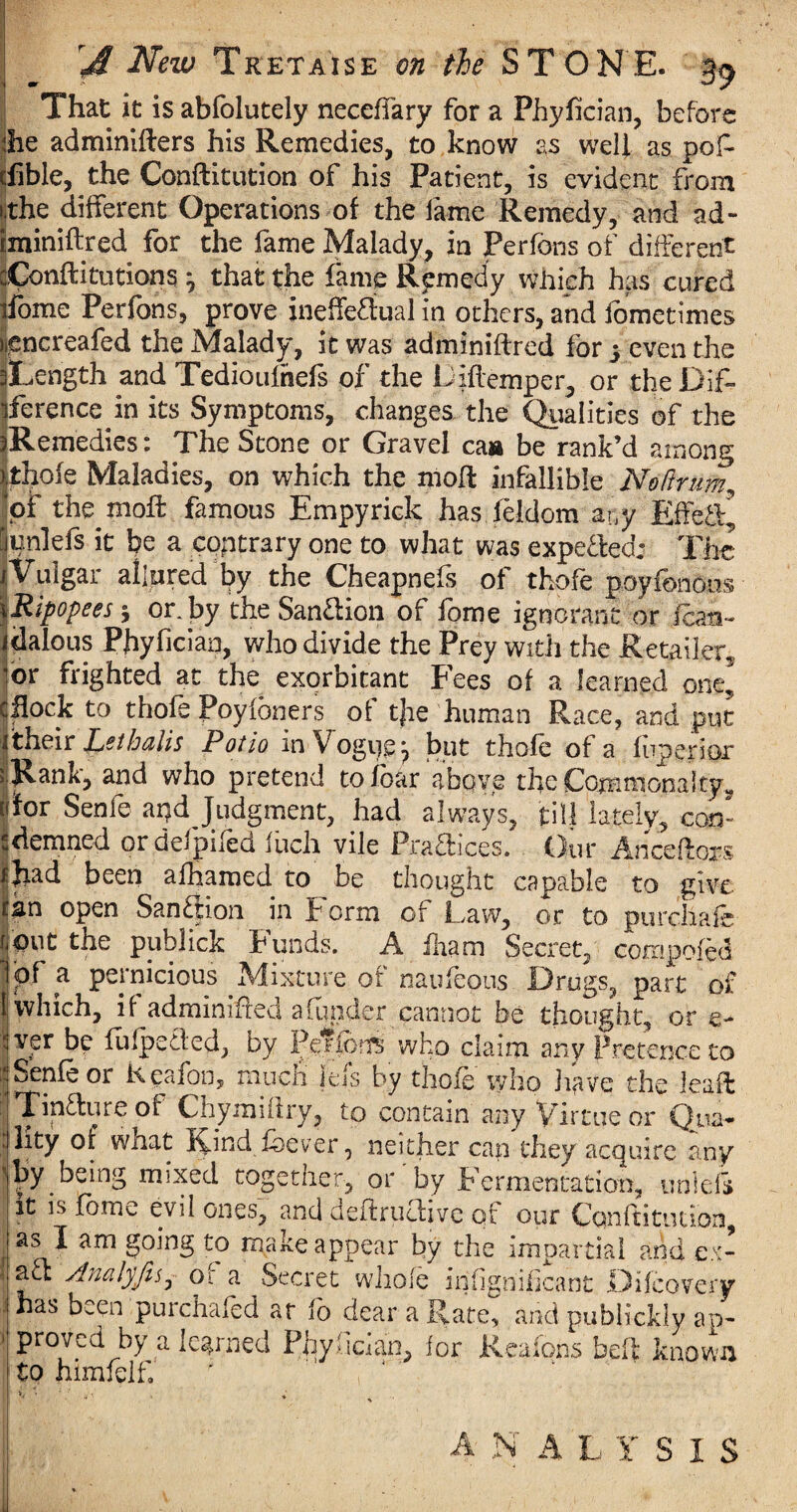 •r That it is abfolutely neceffary for a Phyfician, before ihe adminifters his Remedies, to know as well as pof- cfible, the Conftitution of his Patient, is evident from i.the different Operations of the fame Remedy, and ad- iminiftred for the fame Malady, in Perfons of different cConftitutions ^ that the fame Remedy which has cured ifome Perfons, prove ineffectual in others, and fometimes nencreafed the Malady, it was adminiftred for 3 even the iLength and Tedioufnefs of the Liftemper, or the Dlf- iference in its Symptoms, changes the Qualities of the Remedies: The Stone or Gravel caa be rank’d among thole Maladies, on which the moll infallible Nodrum, of the moft famous Empyriek has feldom any Effe&* unlefs it be a contrary one to what was expelled: The Vulgar allured by the Cheapness of thofe poyfbnoos Ripopees $ or. by the Sanction of fome ignorant or fen- dalous Phyfician, who divide the Prey With the Retailer, or frighted at the exorbitant Fees of a learned one, flock to thofe Poyfoners of tjie human Race, and put their Let halts Potto in Vogue 7 but thofe of a fuperior Rank, and who pretend to foar above the CommonaltyM for Senfe apd Judgment, had always, till lately, con¬ demned ordefpifed Inch vile PraCllces. Our Anceftors Jiad been afhamed to be thought capable to give tgn open Sanction in E orm of Law, or to purchafe f^dut the publick Lunds. A iliam Seciet, compofed 1'pf a pernicious ^Mixture of naufeons Drugs, part of (which, if adminiffed a funder cannot be thought, or e- iver be fufpeffed, by PenofTs who claim any Pretence to Senfe or Keafon, much jels by thofe who have the lead ITinfture of Chymnhy, to contain any Virtue or Qua- Jlity of what Kind fbever, neither can they acquire any “by being mixed together, or'by Fermentation, unlefs it is fome evil ones, and deftructive of our Conftitution, I as I am going to make appear by the impartial and ex- 1 au Analyfis, or a Secret whole infign'ifjcant JDifcovery 1 has been purchafed at fo dear a Rate, and publickly ap¬ proved by a learned Phyliaan, lor Reaions beft known to hixnfelf. A N A L Y SIS