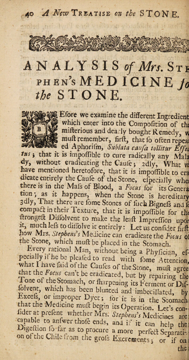 ANALYSIS of Mrs. Sti phes’s MED I CINE fo the STONE. Efore we examine the different Ingredient which enter into the Compofition of thi mifterious and dearly bought Remedy, v, muff remember, firft, that fo often repeal ed Aphorifm, Sublata caufa tollitur Effei ins } that it is impoflible to cure radically any Mala dy, without eradicating the Caufe; 2dly, What n have mentioned heretofore, that it is impoflible to era dicate entirely the Caufe of the Stone, efpecially whei there is in the Mals of Blood, a Focus for its Genera tion •, _ as it happens, when the Stone is hereditary 3oly, That there are iome Stones of foch Bigneis and it compaft in their Texture, that it is impoflibie for tht ftrongeft Diifolvent to make the leaft Impreffion upor it, much leis to diifolve it entirely: Let us confider firft how Mrs. Stephens’s Medicine can eradirare rhp nj