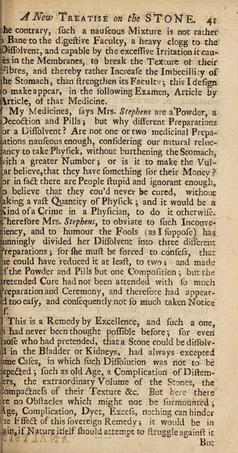 he contrary, fuch a naufeous Mixture is not rather 1 Bane to the digeftive Faculty, a heavy clogg to the piffolverit, and capable by the exceflive Irritation it cau- es in the Membranes, to break the Texture of their Fibres, and thereby rather Increafe the Imbecillicy of ?he Stomach, than ftrengthen its Faculty* thisldefign to make appear, in the following Examen, Article by Article, of that Medicine. My Medicines, fays Mrs. Stephens are aTowder, a Oecodtion and Pills} but why different Preparations or a Diffolvent? Are not one or two medicinal Prepa¬ rations naufeous enough, considering our natural reluc- ancy to take Phyfick, without burthening the Stomach, pith a greater Number} or is it to make the Vul- ;ar believe5that they have fomething for their Money ? for in fadl there are People ftiipid and ignorant enough^ So believe that they cou’d never be cured, without taking a vaft Quantity of Phyfick } and it would be a tfind of a Crime in a Phyfician, to do it other wife, therefore Mrs. Stephens, to obviate to fuch Inconve- piency, and to humour the Fools (aslfuppofe) has nunningly divided her Diffolvent into three different preparations} for fhe muff be forced to confefs, that ae could have reduced it at leaft, to two ; and made bfthe Powder and Pills but one Compofition } but the pretended Cure had not been attended with fo much !‘reparation and Ceremony, and therefore had appear- dtooealy, and confequentiy not fo much taken Notice r §1* ~\ This is a Remedy by Excellence, and fuch a one, ds had never been thought poffible before} for even dole who had pretended, that a Stone could be diffolv- 3 in the Bladder or Kidneys, had always excepted >me Cafes, in which fuch DifTolution was not to be roedted } foch as old Age, a Complication of Diftem- iers, the extraordinary Volume of the Stones, the I'ompaftnefs of their Texture &c. But here there re no Obffacles which might not be furmounted ^ :!ige, Complication, Dyet, Excels, nothing can hinder le Fffedt of this fovereign Remedy * it would be in ain, if Nature itlelf fhould attempt to ffruggle againft it But i