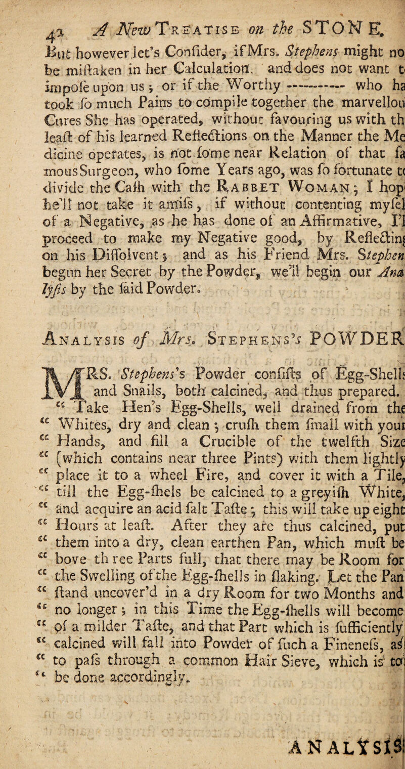 But however, lee’s Confider, if Mrs. Stephens might no be miftaken in her CalcuiatiotL and does not want t impole upon us j or if the Worthy. who ha took fo much Pains to compile together the marvellou Cures She has operated, without favouring us with th leaft of his learned Reflections on the Manner the Me dicing operates, is not dome near Relation of that fa inousSurgeon, who fbme Years ago, was fo fortunate t< divide the Cafh with the Rabbet Woman; I hop hell not take it amifs, if without contenting myfel of a Negative, ,as he has done of an Affirmative, II proceed to make my Negative good, by Rehe&inj on his Diflblvent* and as his Friend Mrs. Stephen begun her Secret by the Powder* well begin our Am Ijfis by the laid Powder, Analysis of Mrs* Stephens!? POWDER •• ; ; ? • i • 'L- MRS. Stephens’s Powder confifts of Egg-Shelh and Snails, both calcined, and thus prepared. Ci Take Hen’s Egg-Shells, well drained from the u Whites, dry and cleanj ernfh them fmail with youi S£ Hands, and fill a Crucible of the twelfth Size (which contains near three Pints) with them lightly place it to a wheel Fire, and cover it with a Tile, till the Egg-fhels be calcined to a greyiOi White, ec and acquire an acid fait Tafte \ this will take up eight a Hours at leaft. After they are thus calcined, put c£ them into a dry, clean earthen Fan, which muft be c bove th ree Parts full, that there may be Room for C£ the Swelling of the Egg-fhells in flaking. Let the Pan Hand uncover’d in a dry Room for two Months and i€ no longer i in this Time the Egg-lhells will become pf a milder Tafte, and that Part which is fufficiently sc calcined will fall into Powder of fiich a Finenefs, a^! a to pais through a common Hair Sieve, which is' to) be done accordingly. ANALYSIS!