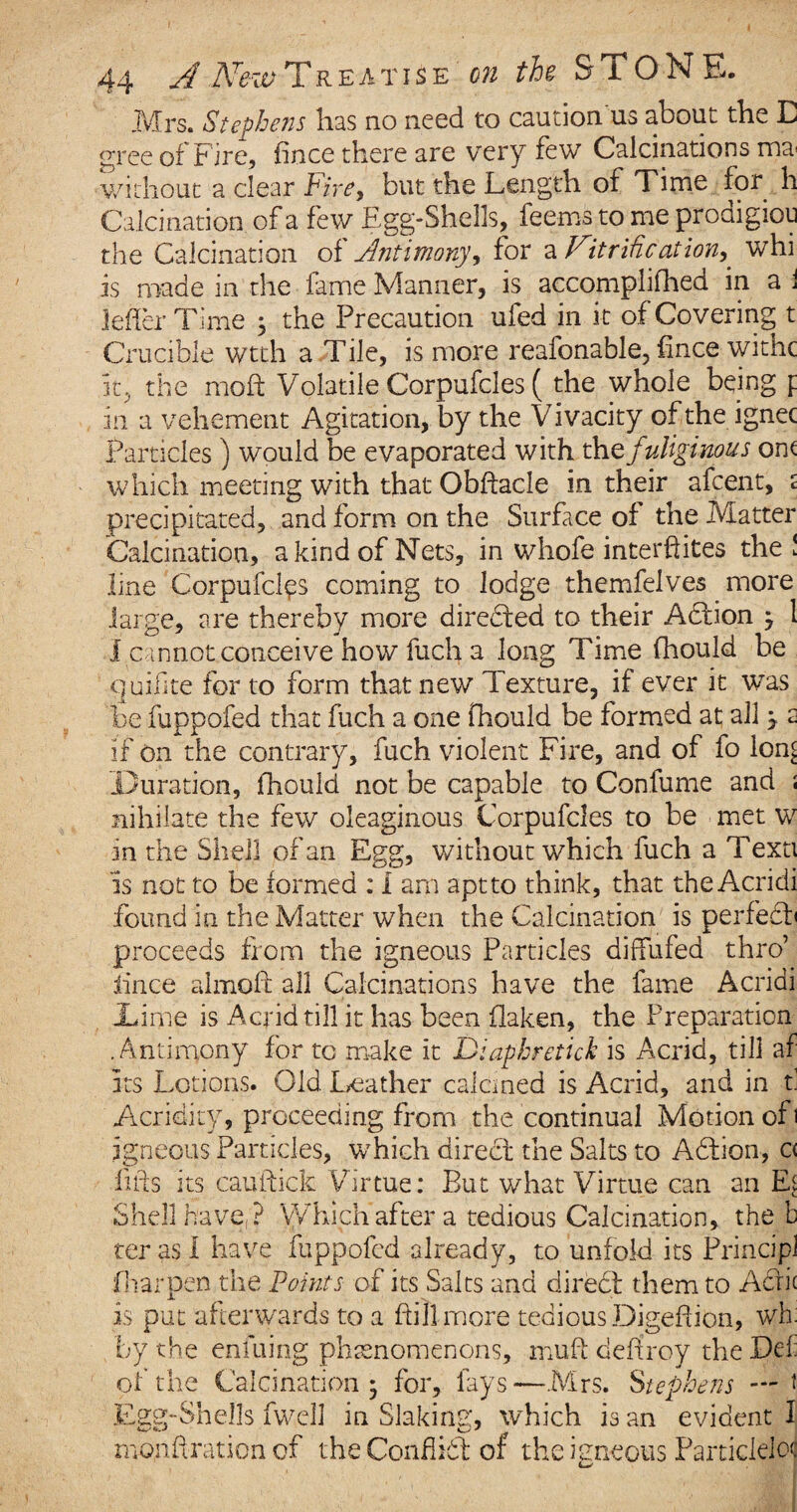 Mrs. Stephens has no need to caution'us about the E gree of Fire, fince there are very few Calcinations ma* without a clear Phey but the Length of Time for h Calcination of a few Egg-Shells, feems to me prodigiou the Calcination of Antimony, for a Purification^ whi is made in the fame Manner, is accomplifhed in a i lefler Time , the Precaution ufed in it of Covering t Crucible wtth a Tile, is more reafonable, fince withe it, the mold Volatile Corpufcles ( the whole being p in a vehement Agitation, by the Vivacity of the ignec Particles ) would be evaporated with the fuliginous on< which meeting with that Obftacle in their afeent, s precipitated, and form on the Surface of the Matter Calcination, a kind of Nets, in whofe interftites the! line Corpufcles coming to lodge themfelves more large, are thereby more directed to their Adtion j 1 I cannot conceive how fuch a long Time (hould be quilite for to form that new Texture, if ever it was be fuppofed that fuch a one fhould be formed at all j 2 if on the contrary, fuch violent Fire, and of fo lon£ Duration, fhould not be capable to Confume and : nihilate the few oleaginous Corpufcles to be met w in the Shell of an Egg, without which fuch a Texti is not to be formed : i am apt to think, that the Acridi found in the Matter when the Calcination is perfebb proceeds from the igneous Particles diffufed thro’ lince almoft all Calcinations have the fame Acridi Dime is Acrid till it has been flaken, the Preparation .Antimony for to make it Diapbretick is Acrid, till af its Lotions. Old Leather calcined is Acrid, and in f Acridity, proceeding from the continual Motion of] igneous Particles, which direct the Salts to Abtion, c< fids its cauftick Virtue: But what Virtue can an El Shell have,? Which after a tedious Calcination, the b ter as I have fuppofed already, to unfold its Principl fharpen the Points of its Salts and direbt them to Acric is put afterwards to a ftill more tedious Digefiion, wh by the enfuing phenomenons, muff destroy the Pd of the Calcination* for, fays—Mrs. Stephens — * Egg-Shells fwell in Slaking, which is an evident I mondration of the Conflict of the igneous Particlelo<|