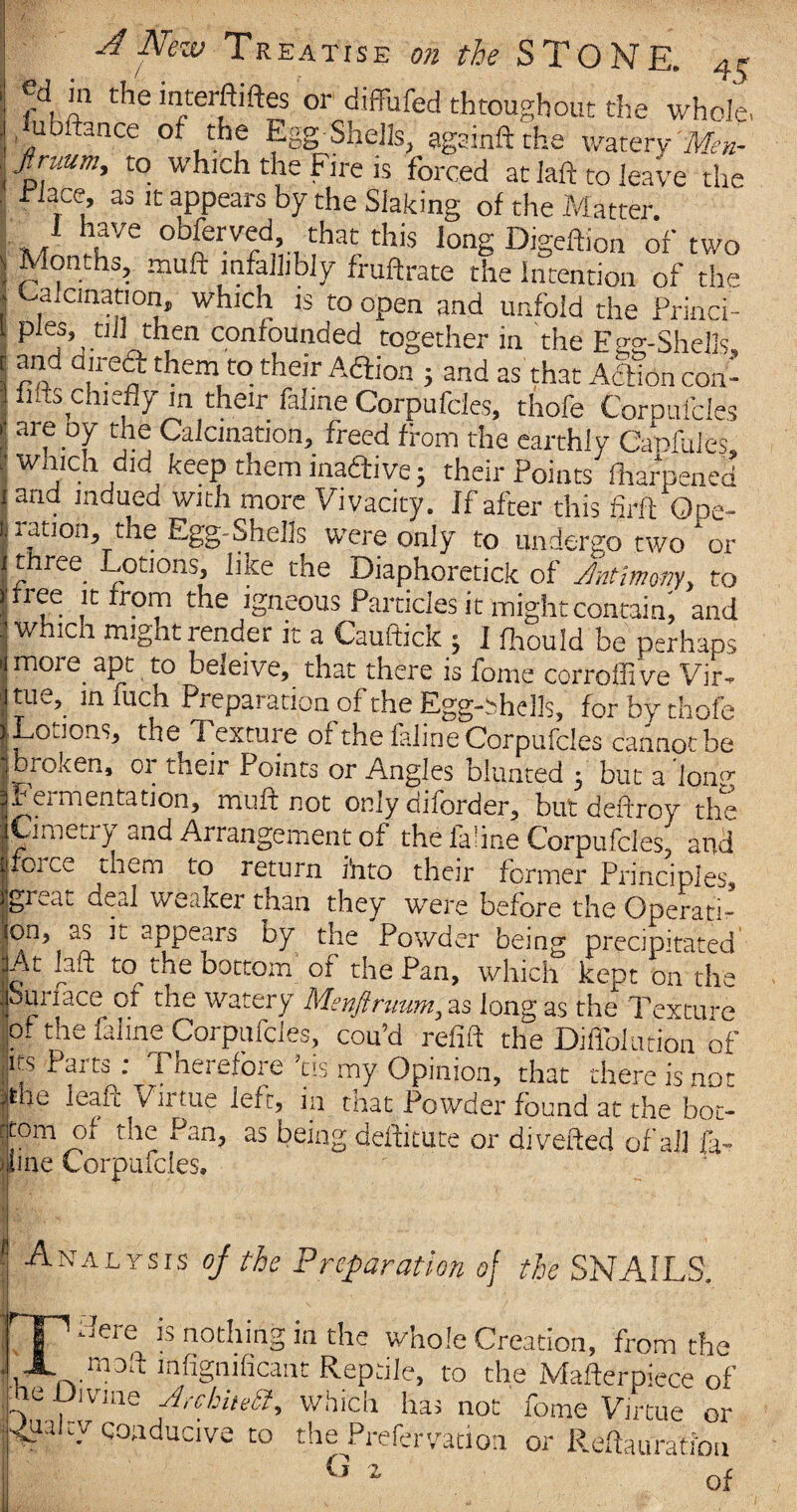 i ftp r*ie 'nterftiftes or diffufed throughout the whole. | u ftance of the Egg Shells, agsinft the watery Men- 3 Jirmm, to which the Fire is forced at fall to leave the “Lee, as it appears by the Slaking of the Matter. \ ?VQ 0 that this long Digeftion of two ) Months, muft infallibly fruftrate the Intention of the « Calcination, which is to open and unfold the Princi- , pies, tiil then confounded together in the Eee-Shells, *j /l ^ _ |  y ^ ^ ^ ^ ^ Action con- I fils chiefly m their fahne Corpufcles, thofe Corpufcles i* are oy the Calcination, freed from the earthly Capfules, I wh.Ich ,d]dkee? them lns^ive 5 their Points fharpened ]arid Jndued with more Vivacity. If after this firft Ope- 1 ration, the Egg-Shells were only to undergo two or 1 £hrce L°tJOns> like the Diaphoretick of Antimony y to J'free it rrom the igneous Particles it might contain; and : which might render it a Cauftick 3 I fhould be perhaps i! more apt to beleive, that there is iome corroffive Vir- |tue,^ in fuch Preparation of the Egg-bhells, for by thofe ILoJons, the Texture of the feline Corpufcles cannot be |broken, 01 their Points or Angles blunted 5 but a long fermentation, muft not only oilorder, but deftroy the Cimerry and Arrangement of the laiine Corpufcles, and 101 k.e them to return i'nto their former Principles, great deal weaker than they were before the Operatic jon, as it appears by the Powder being precipitated .At laft to the bocrom of the Pan, which kept on the Sun ace ot the watery Menftruunt, as long as the Texture of the faline Corpufcles, cou’d refift the Diffolution of its Parts - Therefore ’tis my Opinion, that there is not ithe leaft Virtue left, in that Powder found at the bot¬ tom of the Pan, as being destitute or di veiled of all fa- line Corpufcles, Analysis oj the Preparation of the SNAILS. ^ aere is nothing in the whole Creation, from the moil mfignificant Reptile, to the MafterpiSce of he Divine Jrchitett, which has not fome Virtue or tv conducive to the Prefervation or Reffauration G 2 of