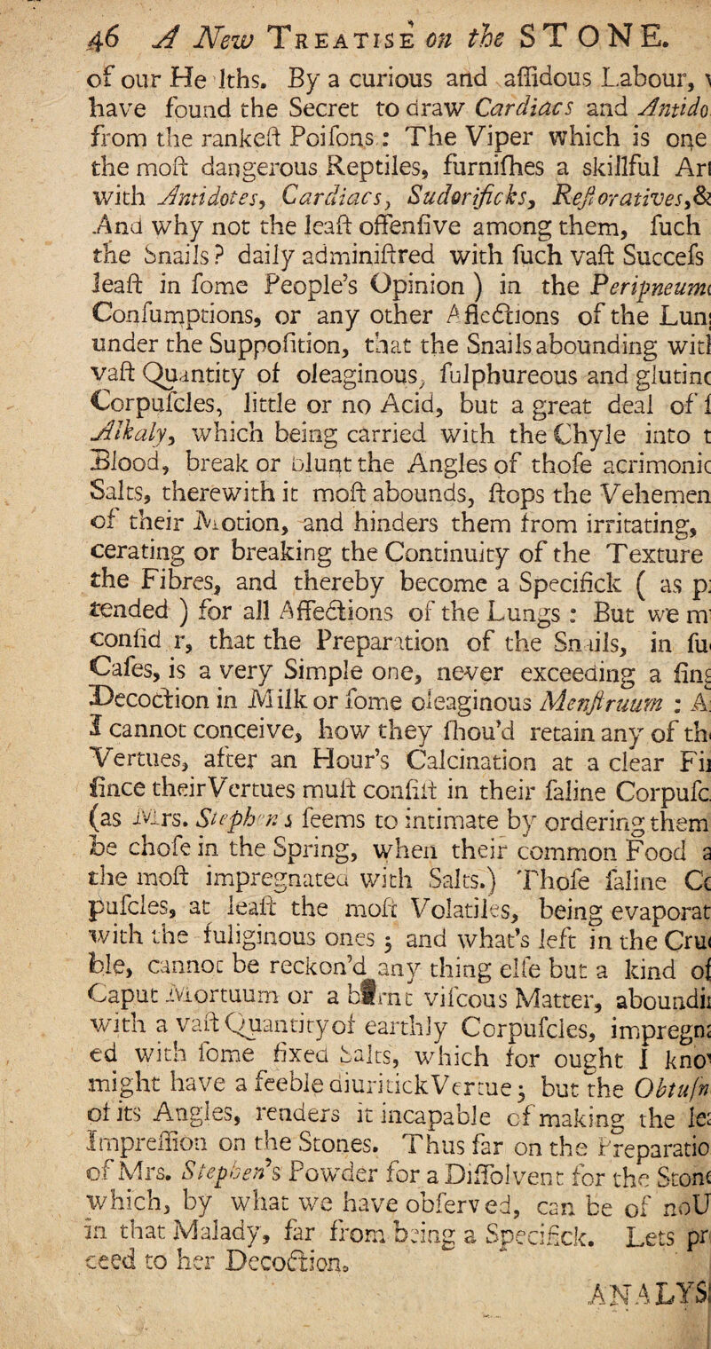 of our He Iths. By a curious and affidous Labour, ) have found the Secret to draw Cardiacs and Antido from the ranked Poifons.: The Viper which is one the mod dangerous Reptiles, furnifhes a skillful Ari with Antidotes, Cardiacs, Sudorific ksy Refioratives,& And why not the lead offensive among them, fuch the Snails ? daily adminidred with fuch vad Succefs lead in fome People’s Opinion ) in the Peripneurm Confumpdons, or any other Afledtions of the Lunj tinder the Suppodtion, that the Snails abounding witl vad Quantity of oleaginous, fulphureous and glutinc Corpuicles, little or no Acid, but a great deal of 1 Alkaly, which being carried with the Chyle into t Blood, break or oluntthe Anglesof thofe acrimonic Salts, therewith it mod abounds, dops the Vehemen of their Motion, and hinders them from irritating, cerating or breaking the Continuity of the Texture the Fibres, and thereby become a Specifick ( as p; tended ) for all Affedtions of the Lungs : But we m confid r, that the Preparation of the Snails, in fu Cafes, is a very Simple one, never exceeding a dm Decoction in Milkor fome oleaginous Menfiruum : A: I cannot conceive, how they fhou’d retain any of th Yertues, after an Hour’s Calcination at a clear Fij fince their Vermes mud confid in their faline Corpufc (as Mrs. Stephen $ feems to intimate by ordering them be chofe in the Spring, when their common Food a the mod impregnated with Salts.) Thofe faline Q pufcles, at lead the mod Volatiles, being evaporat with the fuliginous ones 3 and what’s left in the Cru< ble, cannot be reckon’d any thing elfe but a kind oi Caput iViortuum or ablfnt vilcous Matter, aboundii with a vad Quantity of earthly Corpufcles, impregn; ed with fome fixed Salts, which for ought I kno1 might have a feeble aiurkickVertue 3 but the Obtufn of its Angles, renders it incapable of making the te Impreffion on the Stones. Thus far on the Preparatio of Mrs. Stephen's Powder for a Diffolvent for the Stone which, by what we have obferved, can be of noU in that Malady, far from being a Specified Lets pr ceed to her Decoftioru ana lysi