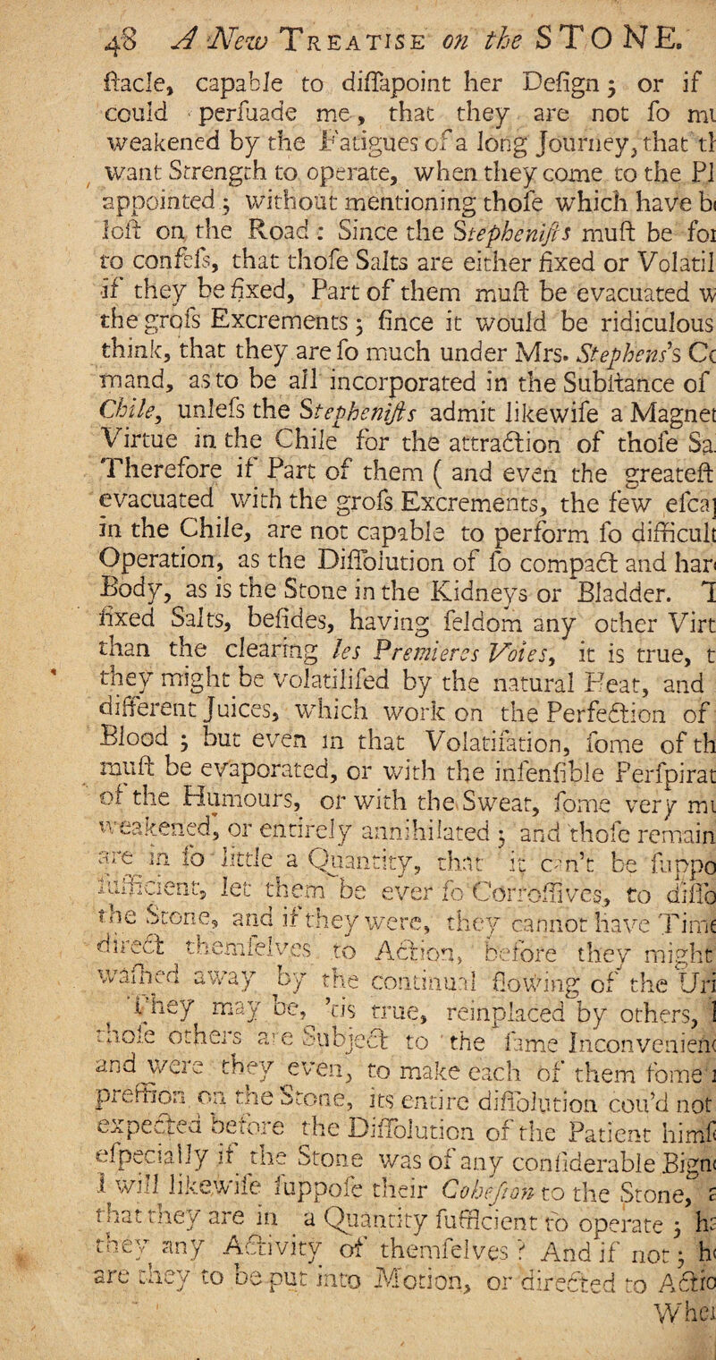 4 ftacle, capable to diftapoint her Defign 3 or if could perfuade me, that they are not fo mi weakened by the Fatigues of a long Journey, that tl want Strength to operate, when they come to the PI appointed 3 without mentioning thofe which have b< loft on the Road : Since the Stephenifts muft be foi to confefs, that thofe Salts are either fixed or Volatil if they be fixed. Part of them muft be evacuated w the grofs Excrements 5 fince it would be ridiculous think, that they arefo much under Mrs. Stephens's, Cc mand, as to be all incorporated in the Subftance of Chile, unlefs the Stephenifts admit likewife a Magnet Virtue in the Chile for the attraction of thofe Sa. Therefore if Part of them ( and even the greateft evacuated with the grofs Excrements, the few efca] in the Chile, are not capable to perform fo difficult Operation, as the Diftbiution of fo compaCt and har< Body, as is the Stone in the Kidneys or Bladder. 1 fixed Salts, beftdes, having feldom any other Virt than the clearing les Premieres Votes, it is true, t they might be volatilifed by the natural Feat, and different Juices, which work on the Perfection of Blood 3 but even m that Volatifation, feme of th muft be evaporated, or with the infenfible Perfpirat of the Humours, or with the Sweat, force very mi weakened, or entirely annihilated 3 and thole remain f,ln ' little a Quantity, that it ern’t be fuppo iuffident, let them be ever ifoCorroffives, to difto ae Stone, and if they were, they cannot have Time hemielves to Action, before they might is direct tl waftKTl away by the continual flowing of the Uri They may oe, his true, reinplaced by others, 1 more otners a? e Subject to the fame Inconvenient and weie they even, to make each of them fome : p^effion on the Stone, its entire diftbiution coil’d not expected before the Diftbiution of the Patient himf efpecially it the Stone was oi any confiderable Bign 1 will likewfie 1 uppofe their Co heft on- to the Stone, ; tnatrney are in a Quantity fufficient to operate 3 h: they any Activity of themlelves ? And if not 3 h are they to be put into Motion, or directed to A6th