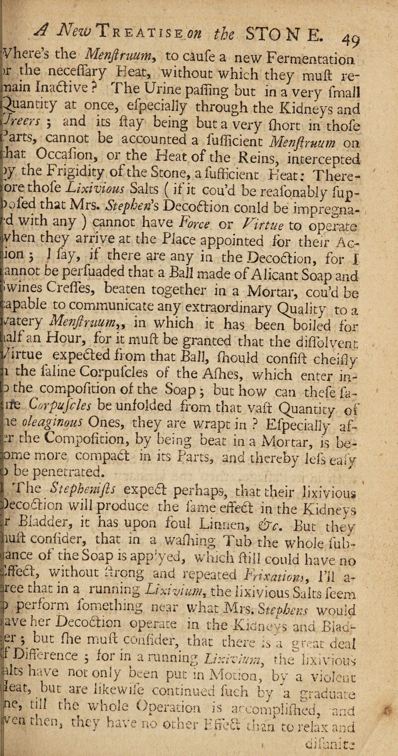 Vheies the Menfiruum, to caufe 3. new Fermentation ,r the necefiery Pleat, without which they muft re* main Inadive ? The Urine palling but in a very (mail Quantity at once, efpecialiy through the Kidneys and ijreers ; and its hay being but a very fhort in thole arts, cannot be accounted a fulficient Nlenjlruum on t hat Occafion, or the Heat of the Reins, intercepted )J the Frigidity of the Stone, a lufficient Heat: There- sore thole Lixivious Salts ( if it cou’d be reafonably fun- 1). led that Mrs. Stephens Deco&ion conld be impregna- •d with any ) cannot have Force or Virtue to operate yhen they arrive at the Place appointed for their Ac- ron j 1 fay, if there are any in the Decodtion, for I annot be perfuaded that a Ball made of Alicant Soap and iwines Creffes, beaten together in a Mortar, cou’d be :apable to communicate any extraordinary Quality to a /atery Menfiruum„ in which it has been boiled for lalf an Hour, for it muft be granted that the diflblvent j/irtue^ expected fiom that Ball, fhould confift cheifiy 1 the faline Corpufcles of the Alhes, which enter in- P the compofition of the Soap; but how can thefe fa- ;ite Corpufcles be unfolded from that vaft Quantity of pe oleaginous Ones, they are wrapt in ? Efpecialiy af- •pr the Compofition, by being beat in a Mortar, is be- ome more compadt in its Parts, and thereby lefs eafy b be penetrated. y The Stepbemfis expeft perhaps, that their lixivious )eco£tion will produce the lame effed in the Kidneys tr Budda, it has upon foul Lumen, dtJc, But they jiuft confider, that in a wafhing Tub the whole fub- ■ ance of the Soap is applyed, which foil could have no fiffea, without ftrong and repeated Fixations, i’ll a- tree that in a running Lixivium, the lixivious Salts feem r perform fomething near what Airs. Steobens would lave her Decodtion operate in the Kidneys and Biad- :ei ; bul flie mult confider, tnat there is a yrcat deal F Difference ; for in a running Lixivium, the°lixivious Fits h ive not only been put m Motion, by a violent ueat? but are iikewife continued fuch by a graduate ne, till the whole Operation is arcomplifhed, and fcn then> *ey have no other Efieft chan to relax and 1 * r n}! nrat' * J A UA A -i. a 4* w.
