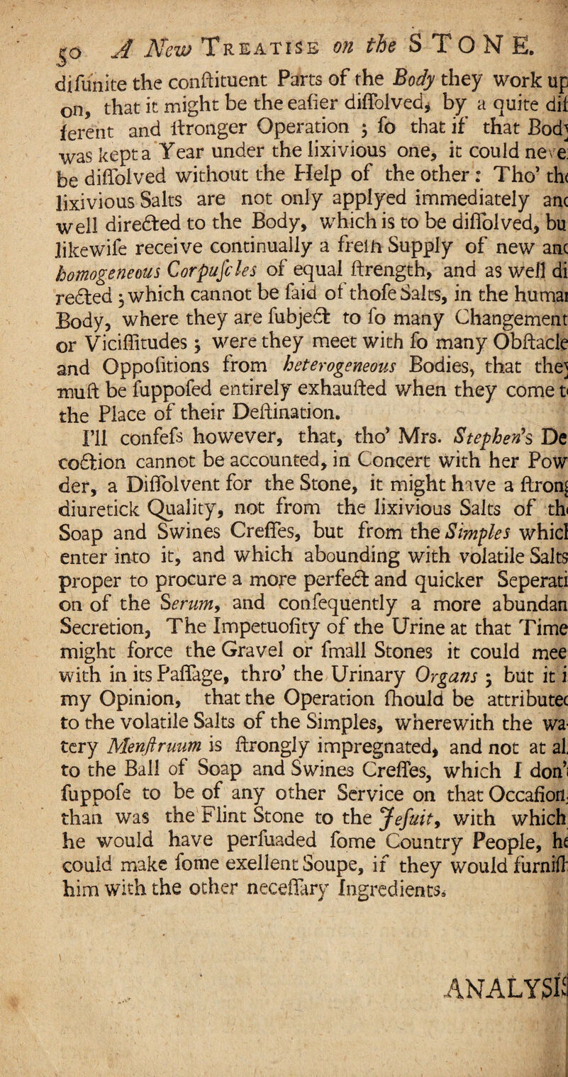 difunite the conflituent Parts of the Body they work up on, that it might be theeafier diffolved, by a quite dif ferent and itronger Operation $ fo that if that Bod] was kept a Year under the lixivious one, it could neve be diffolved without the Help of the other: Tho’ th< lixivious Salts are not only applyed immediately anc well diredted to the Body, which is to be diffolved, bu likewife receive continually a frelii Supply of new anc homogeneous Corpufcles of equal ftrength, and as well di redted , which cannot be faid of thofe Salts, in the humai Body, where they are fubjedl to fo many Changement or Viciffitudes, were they meet with fo many Obftacle and Oppofitions from heterogeneous Bodies, that the] muft be fuppofed entirely exhaufted when they come t the Place of their Deftination. I’ll confefs however, that, tho’ Mrs. Stephen's De codfion cannot be accounted, in Concert with her Pow der, a Diffolvent for the Stone, it might hive a ftrom diuretick Quality, not from the lixivious Salts of th Soap and Swines Creflfes, but from the Simples whicl enter into it, and which abounding with volatile Salts proper to procure a more perfedt and quicker Seperati on of the Serum, and consequently a more abundan Secretion, The Impetuofity of the Urine at that Time might force the Gravel or fmall Stones it could mee with in its Paflage, thro’ the Urinary Organs 5 but it i my Opinion, that the Operation fhould be attributec to the volatile Salts of the Simples, wherewith the wa tery Menflruum is ftrongly impregnated, and not at al, to the Ball of Soap and Swines Crefles, which I don’i fuppofe to be of any other Service on that Occafion than was the Flint Stone to the Jefuit, with which he would have perfuaded fome Country People, he could make fome exellent Soupe, if they would furnifl him with the other neceffary Ingredients* ANALYSIS