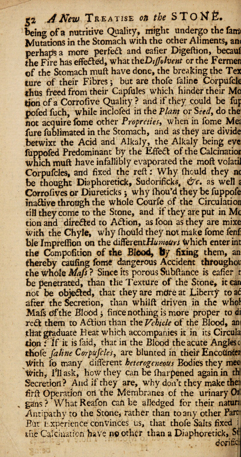 being of a nutritive Quality, might undergo the fan* Mutations in the Stomach with the other Aliments, an< perhaps a more perfect and eafier Digeftion, becaul the Fire has effe&ed, what theDjjfolvent or the Fermer of the Stomach muft have done, the breaking the Tex ture of their Fibres; but are thofe faline Corpufck thus freed from their Capfules which hinder their Me tjon of a Corrofive Quality ? and if they could be fuj pofed fuch, while inclofed iri the Plant or Seed, do the not acquire fome other Propreties, when in fome Met fure fublimated in the Stomach, and as they are divide betwixt the Acid and Alkaly, the Alkaly being eve fuppofed Predominant by the Effect of the Calcinatioi which muft have infallibly evaporated the moft volatii Corpufcles, and fixed the reft: Why fhould they nc be thought Diaphoretick, Sudorificks, &c. as well t Corrofives or Diureticks $ why fhou’d they be fuppofe inaftive through the whole Courfe of the Circulation till they come to the Stone, and if they are put in Me tion and directed to Action, as loon as they are mixe with the Chyle, why fhould they not make fome fenf ble Imprefiion on the differentiamours Which enter int the Compofition of the Blood, by fixing them, an thereby catifing fome dangerous Accident throughoi the Whole Afafs ? Since its porous Subftance is eafier t be penetrated, than the Texture of the Stone, it can not be obje&ed, that they are mdreat Liberty toa<f after the Secretion, than whilft driven in the who! Mafs df the Blood 5 fince nothing is more proper to di redt them to Adtion than the Vehicle of the Blood, an<: thatgtaduate Heat which accompanies it in its Circula; tion i If it is faid, that in the Blood the acute Angles c thofe faline Corpufcles, are blunted in their Encounter With fo many different heterogeneous Bodies they mee With* Fil ask, how they can be fharpened again in thi Secretion ? And if they are, why don’t they make the: firft Operation ori the Membranes of the urinary Oil ga'ns ? Wihat Reafon Can be alledged for their nature Antipathy to the Stone* rather than to any other Parc Bdt Experience convinces us, that thofe Salts fixed i iTid Calcination have no other than a Diaphoretick, St1 cforifid