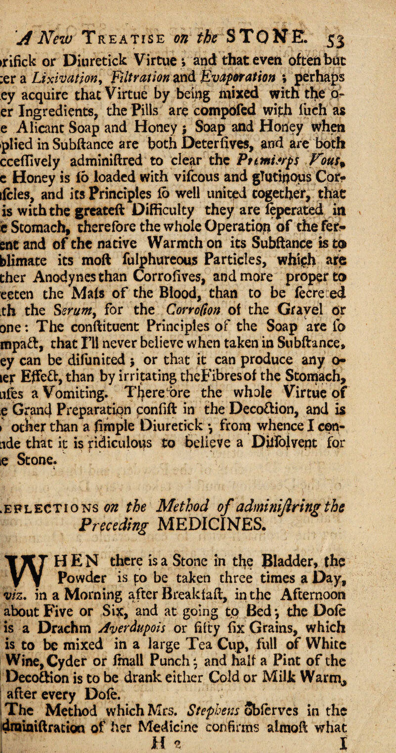 >rifick or Diuretick Virtue *, and that evert often but :er a Lixivation, Filtration and Evaporation ; perhaps ey acquire that Virtue by being mixed with the o~ er Ingredients, the Pills are compofed with fuch as e Alicant Soap and Honey ; Soap and Honey when plied in Subftance are both Deterfives, and are both ccefTively adminiftred to clear the Ptmterps Fous+ e Honey is 16 loaded with vifcous and glutinous Cor- ifcles, and its Principles 16 well united together, that is with the greateft Difficulty they are feperated in e Stomach, therefore the whole Operation of the fer- enc and of the native Warmth on its Subftance is to blimate its moft fulphureous Particles, which are ther Anodynes than Corrofives, and more proper to eeten the Mals of the Blood, than to be fecre ed th the Serum, for the CorroCton of the Gravel Or one: The constituent Principles of the Soap are lb mpaft, that I’ll never believe when taken in Subftance, ey can be difimiced j or that it can produce any o- ter Effeft, than by irritating theFibresof the Stomach, nfes a Vomiting. TJ^ere ore the whole Virtue of e GrancJ Preparation ponfift in the Deco&ion, and is > odher than a (imple Diuretick •, from whence I con- nde that it is ridiculous to believe a Diifolvent for ie Stone. selections on the Method of adminijiringthe Preceding MEDICINES. WHEN there is a Stone in the Bladder, the Powder is to be taken three times a Day, viz. in a Morning after Breakfaft, in the Afternoon about Five or Six, and at going to Bed *, the Dole is a Drachm Averdtipois or fifty fix Grains, which is to be mixed in a large Tea Cup, full of White Wine, Cyder or Imall Punch \ and half a Pint of the Deco&ion is to be drank either Cold or Milk Warm, | after every Dole. | The Method which Mrs. Stephens Sbferves in the idmiaiftracion of her Medicine confirms almoft what h % i