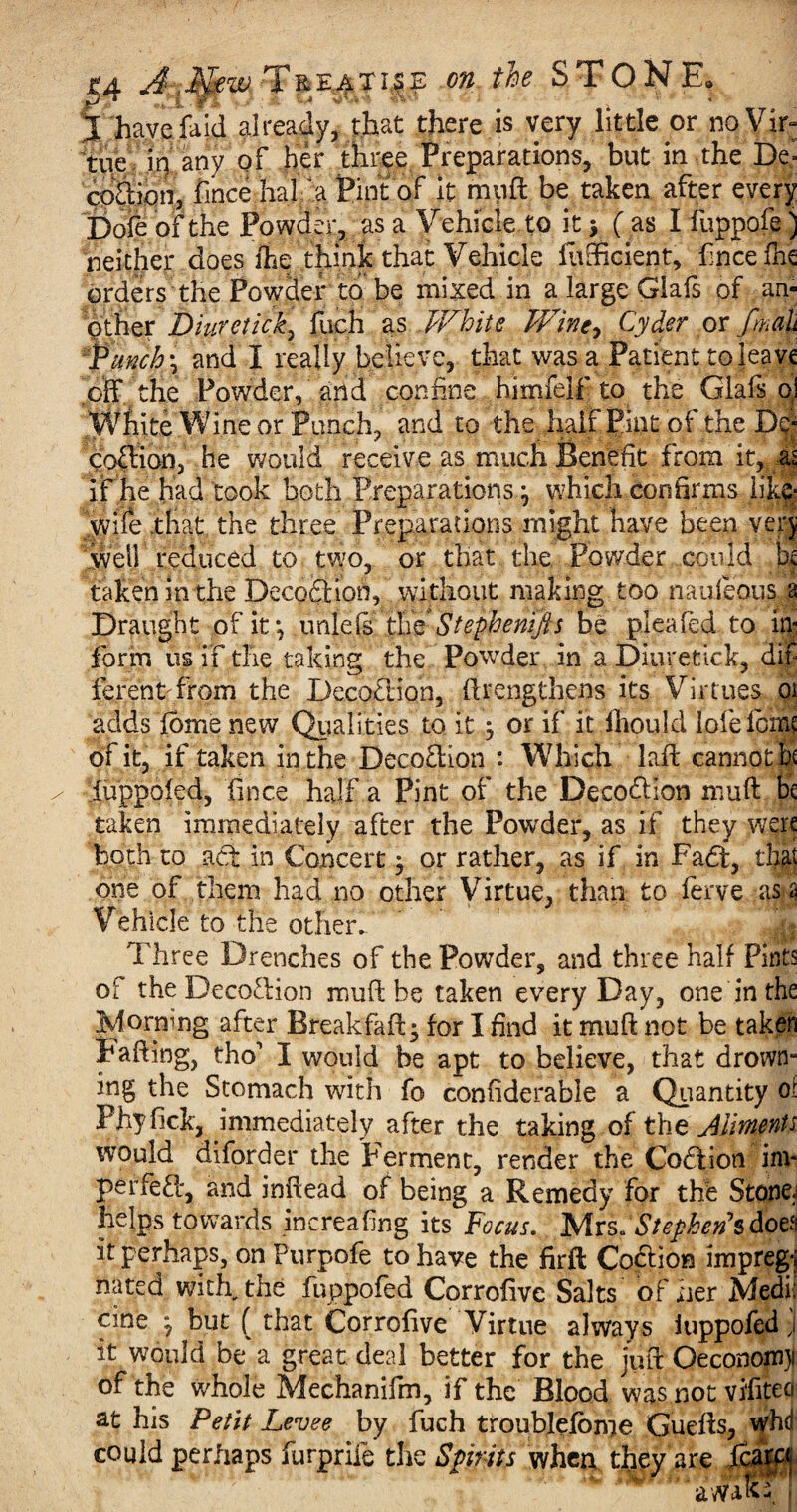 % have fa id already, that there is very little or no Vir: tue in any of her three Preparations, but in the De» co&ion, fince hal a Pint of it muff be taken after every Dofe of the Powder, as a Vehicle to it 5 ( as I fuppofe) neither does ihe think that Vehicle lufficient, fince fhe orders the Powder to be mixed in a large Glafs of an¬ other Diuretick) fuch as White V/ine^ Cyder or fmah Punch \ and I really believe, that was a Patient to leave off the Powder, and confine himfelf to the Glafs oJ White Wine or Punch, and to the half Pint of the De* coffion, he would receive as much Benefit from it, as if he had took both Preparations j which confirms like- wife that the three Preparations might have been very well reduced to two, or that the Powder could lx taken in the Decoftion, without making too nauieous a Draught of it *, un{e Is the Stephemfts be plea fed to in¬ form us if the taking the Powder in a Diuretick, dif ferent from the Decoction, ftrengthens its Virtues oi adds fome new Qualifies^ to it y or if it fiiould lofelom? of it, if taken in the Deco&ion : Which laft cannot be iuppofed, fince half a Pint of the Deco&Ion muff be taken immediately after the Powder, as if they were both to act in Concert $ or rather, as if in Faff, that one of them had no other Virtue, than to ferve as * Vehicle to the other. Three Drenches of the Powder, and three half Pints of the Decoction muff be taken every Day, one in the jMormng after Breakfaft* for I find it muff not be taken Faffing, tho' I would be apt to believe, that drown¬ ing the Stomach with fo confiderabie a Quantity oi Phyfick, immediately after the taking of the Aliments would diforder the Ferment, render the Coffion itn- perfePc, and inffead of being a Remedy for the Stone, helps towards increafing its Focus. , Mrs.. Stephen’s does it perhaps, onPurpofe to have the firft Co&ion impregi nated with, the fuppofed Corrofive Salts of her Medi¬ cine ^ but f that Corrofive Virtue always iuppofed J it would be a great deal better for the juft Oeconom}i of the whole Mechanifm, if the Blood was not vifiteci at his Petit Levee by fuch troublefome Gueffs, whd could perhaps furprife the Spirits when they are ficara aw'atc ,