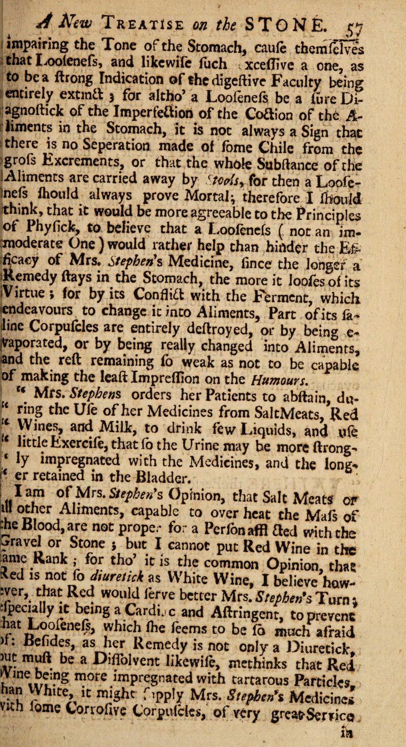 impairing the Tone of the Stomach, caule themfelves that Loofenefs, and like wile fuch txceflive a one, as to be a ftrong Indication of the digeftive Faculty being entirely extinft j for altho’ a Loofenefs be a fure Di- agnoftick of the Imperfefition of the CoRion of the A- liments in the Stomach, it is not always a Sign that there is no Seperation made of fbme Chile from the 'grofs Excrements, or that the whole Subftance of the Aliments are carried away by Stoplsy for then a Loofe- tnefs fhould always prove Mortal; therefore I ihould Ithink, that it would be more agreeable to the Principles of Phyfick, to believe that a J -ooicnels ( not an im¬ moderate One) would rather help than hinder the Eg. ficaey of Mrs. Stephen's Medicine, fince the longer a Remedy ftays in the Stomach, the more it loofesof its (Virtue ; for by its Conflict with the Ferment, which endeavours to change ic into Aliments, Part of its la- line Corpufcles are entirely deftroyed, or by being e- yaporated, or by being really changed into Aliments, and the reft remaining fb weak as not to be capable of making the leaft Impreflion on the Humours. “ Mrs. Stephens orders her Patients to abftain, d«- ‘ r*nS the Ule of her Medicines from SaltMeats, Red Wines, and Milk, to drink few Liquids, and ufe little Exercife, that fb the Urine may he moreftrong- j* ly impregnated with the Medicines, and the long- er retained in the Bladder. j l am of Mrs. Stephen's Opinion, that Salt Meats or ill other Aliments, capable to overheat the Mals of •he Blood, are not proper for a Perfonaffl fled with the gravel or Stone $ but I cannot put Red Wine in the ame Rank ; for tho’ it is the common Opinion, that tied is not fb diuretick as White Wine, I believe haw- :!er». If* R,cd. WOuld rerve better Mrs. Stephen's Turn t Jeciallyit being a Cardirc and Aftringent, to prevent r»°°,ieneCs> which lhe feems to be fb much afraid ”: endes, as her Remedy is not only a Diuretick. mt mull be a Diflolvent likewile, methinks that Red ^Vine being more impregnated with tartarous Particles han White it might fipply Mrs. Stephen's Medicines Vkh tome Corrofive Corpufcles, of very great-Service in