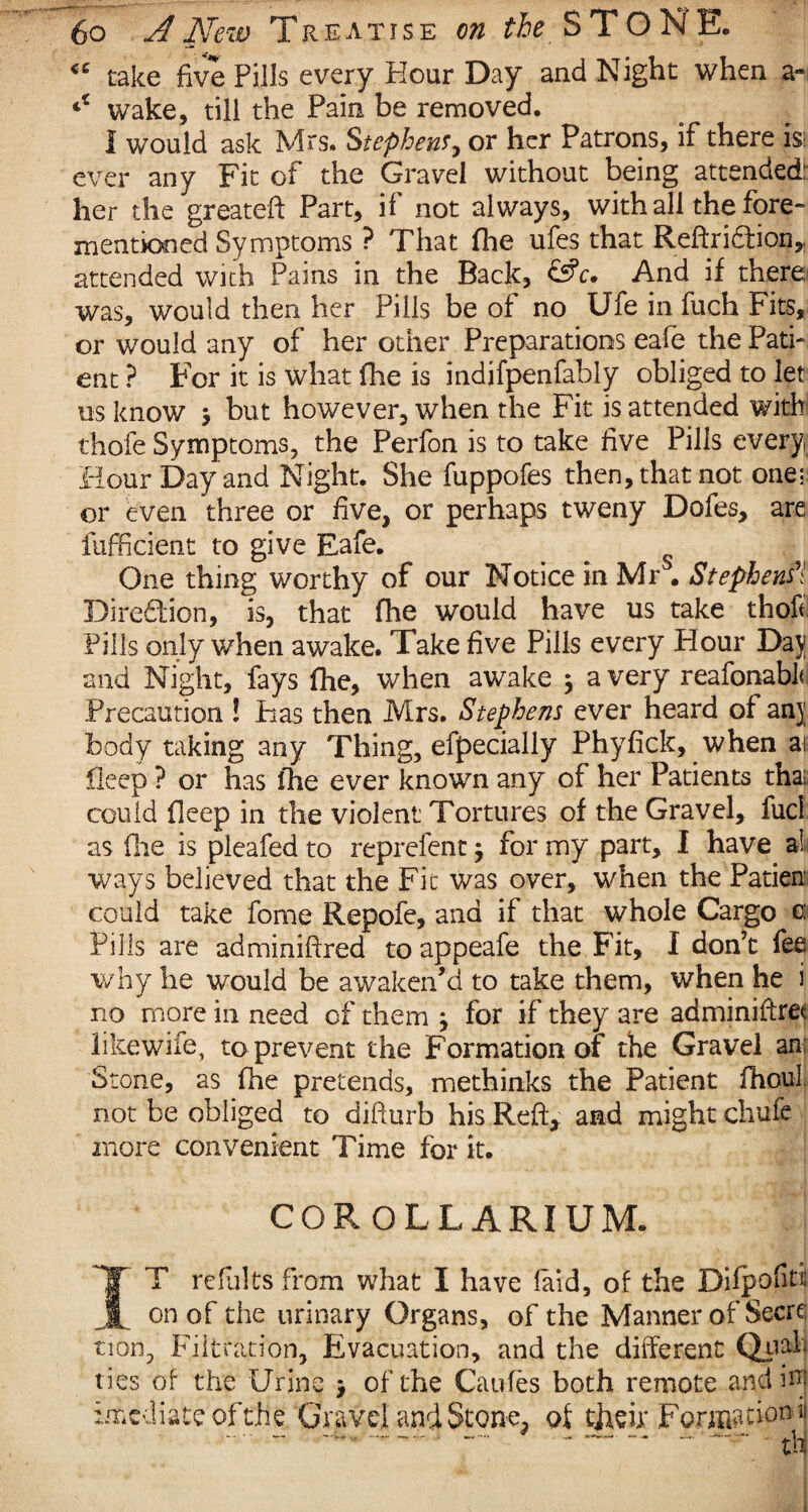 <c take five Pills every Hour Day and Night when a- wake, till the Pain be removed. I would ask Mrs. Stephens, or her Patrons, if there is: ever any Fit of the Gravel without being attended: her the greateft Part, if not always, with all the fore- mentioned Symptoms ? That fhe ufes that Reftridtion, attended with Pains in the Back, &c• And if there was, would then her Pills be of no Ufe in fuch Fits, or would any of her other Preparations eafe the Pati¬ ent ? For it is what fhe is indifpenfahly obliged to let us know 5 but however, when the Fit is attended with thofe Symptoms, the Perfon is to take five Pills every. Hour Day and Night. She fuppofes then, that not one; or even three or five, or perhaps tweny Dofes, are fufficient to give Eafe. _ One thing worthy of our Notice in Mr . Stephenfi Direction, is, that fhe would have us take thof< Pills only when awake. Take five Pills every Hour Da\ and Night, fays fhe, when awake $ a very reafonabk Precaution ! Has then Mrs. Stephens ever heard of anj body taking any Thing, efpecially Phyfick, when ai fleep ? or has fhe ever known any of her Patients tha;, could deep in the violent Tortures of the Gravel, fuel as flie is pleafed to reprefent j for my part, I have a! ways believed that the Fit was over, when the Patien could take fome Repofe, and if that whole Cargo o Pills are adminifired to appeafe the Fit, I don’t fee why he would be awaken’d to take them, when he i no more in need of them } for if they are adminiftret like wife, to prevent the Formation of the Gravel an Stone, as fhe pretends, methinks the Patient fhoul. not be obliged to difturb his Reft, and might chufe more convenient Time for it. COROLLARIUM. IT refults from what I have laid, of the Difpofiti on of the urinary Organs, of the Manner of Secre¬ tion, Filtration, Evacuation, and the different Qjrah ties of the Urine > of the Caufes both remote and irn imediateofthe Gravel and Stone, of their Formation s • -- -- - — - dJ i