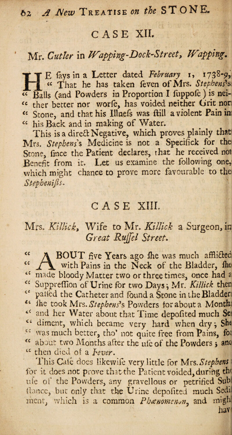 CASE XII. Mr. Cutler in Wapping-Dock-Street, Trapping. HE fays in a Letter dated February i, 1738-9* cc That he has taken feven of Mrs. Stephens'1s « Balls (and Powders in Proportion I fuppofe ) is nei- cc ther better nor worfe, has voided neither Grit nor <c Stone, and that his Illnefs was ftill a violent Pain in cc his Back and in making of Water. This is a direct Negative, which proves plainly that Mrs. Stephens s Medicine is not a Specifick for the Stone, fmce the Patient declares, that he received not Benefit from it. Let us examine the following one, which might chance to prove more favourable to the Stephenifis* CASE XIII. Mrs. KUlick, Wife to Mr. Killick a Surgeon, in Great RuJJel Street. <c A BOUT five Years ago fhe was much affli&ec jTx with Pains in the Neck of the Bladder, fhe made bloody Matter two or three times, once had 2 C£ SupprefiiOn of Urine for two Days} Mr. Killick then cf paifed the Catheter and found a Stone in the Bladder ihe took Mrs. Stephens’s Powders for about a Month; and her Water about that Time depofited much Set Ci diment, which became very hard when dry} Sh(| •tc was much better, tho’ not quite free from Pains, for <c about two Months after the ufe of the Powders $ ano iC then died of a hever. This Cate does likewife very little for Mrs .Stephens \ for it does not prove that the Patient voided, during the vtte of the Powders, any gravellous or petrified Sub! fiance, but only that the Urine depofited much Sedii meat, which is a common Phcenomen^n* and might havi