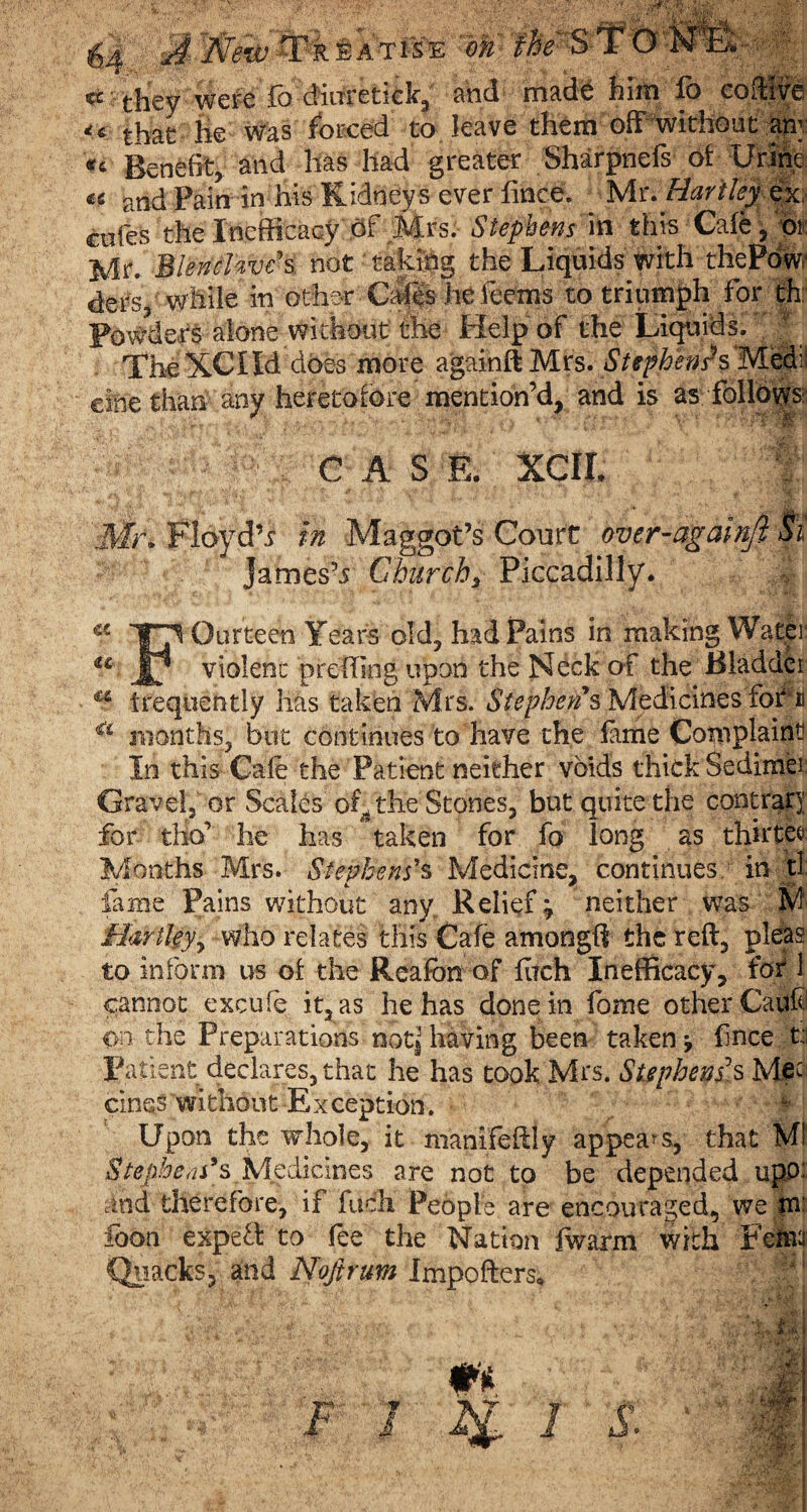 r-jt E a t is E on : ... cs they were fo diwretick, and m3.de him lb coffive <€ that lie was forced to leave them off without any Benefit, and has had greater Sharpnefs of Urine tc and Pain in his Kidney s ever lince. Mr. Hartley ex cofes the Inefficacy of Mrs. Stephens in this Cafe , or Mr. BlencUvc*s not taking the Liquids with thePdw.1 ders, while in other Cafes he feems to triumph for th: Powders alone without the Help of the Liquids. The XCI Id does more againft Mrs. Stephen?s Med: einethan any heretofore mention’d, and is as follows CASE. xcir. | Mr* Floydh in Maggot’s Court over-againft Si Jamesh Churchy Piccadilly. C€ 17 Ourteen Years old, had Pains in making Water u Jk violent preffing upon the Neck of the Bladder u frequently has taken Mrs. Stephens Medicines foAi €i months, but continues to have the fame Complaint In this Cafe the Patient neither voids thick Sedimei Gravel, or Scales of. the Stones, but quite the contrary for tho’ he has taken for fo long as thirtee Months Mrs. Stephens's Medicine, continues in tl feme Pains without any,. Relief; neither was M Hartley, who relates this Cafe amongfi the reft, pleas to inform us of the Reafcn of fuch Inefficacy, for 1 cannot excufe it, as he has done in fome other Caiftl on the Preparations notjj having been taken \ f nee t: Patient declares, that he has took Mrs. Stephens’s Mec cines without Exception. Upon the whole, it manifeffly appeals, that Ml Stephens9s Medicines are not to be depended upjx aid therefore, if fuch People are encouraged, we m: foon expefl to fee the Nation fwarm with Fetal' Quicks, and Noftrum Importers*