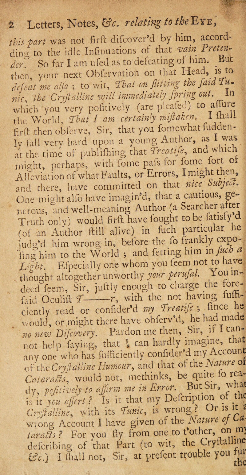 this fart was not firfc difcover’d by him, accord- din^ to the idle Inflations of that vain Preten¬ der^ So far I am ufed as to defeating of him. But then, your next Obfervation on that Head, is to defeat me alfo ; to wit, 'That on flitting the fata Tu¬ nic, the Cryftalline will immediately fpring out. In which you'very pofitively (are pleafed) to affin e the World, That I am certainly miftaken, 1 mall |rft then obferve. Sir, that you fomewhatfudden- ly fall very hard upon a young Author, as l was at the time of publishing that Tieatifc, and w ic t might, perhaps, with fome pais for fome fort o Alleviation of what Faults, or Errors, I might then, and there, have committed on that nice, buajec, . One might alfo have imagin’d, that a cautious, ge¬ nerous, and well-meaning Author (a Searcher alter Truth only) would firft have fought to be fatisly d (of an Author ftili alive) in fuch particular he iudo’d him wrong in, before the fo frankly expo- •fina him to the World ; and fetting him m fluch a Light. Efpeeially one whom you feem not to have thought altogether unworthy your perufal. X ou in¬ deed feem. Sir, juftly enough to charge the rore- iaid Oculift T-r, with the not having iulh- ciently read or confxder’d my Treatife _ fince he ClCHUy lCdU V i W.muw - V j ' , i would, or might there have obferv’d, he had made v.o new Difcovery. Pardon me then. Sir, ir - can- rot help faying, that T, can hardly imagine, that any one who has fufficiently confider’d my Account of tht Cryftalline Humour, and that ofthe Nature ot Cataraffs, would not, methinks, be quite ,o rea¬ dy, pofitively to affirm me in Error. But Sir, what is it *w« effiert? ’is it that my Defcription of .the *_ ,TTi-An rr ? Or 1R it 2. Cryftalline^ with its Tunic, is wrong? Or isrt a wrong Account I have given or the Nature oj tar alls ? For you fly from one to t’other, onm) laraub ? rui yuu ay n defcribing of that Part (to wit, the Cryltallme £*.) I fhall not, Sir, at prefent trouble you m