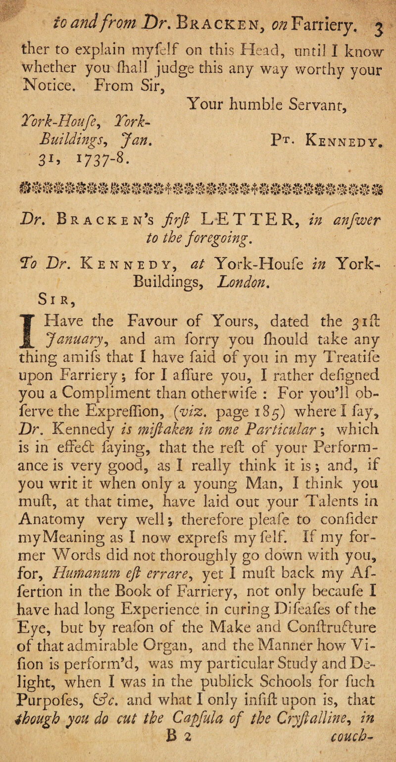 ther to explain myfelf on this Head, until I know whether you fhall judge this any way worthy your Notice. From Sir, Your humble Servant, Tork-Houfe, York- Buildings, Jan. Pt. Kennedy. 3Y 1737-8- mmmm & Dr. Bracken’s firft LETTER, in anfwer to the foregoing. To Dr. Kennedy, at York-Houfe in York- Buildings, London. Sir, I Have the Favour of Yours, dated the gift January, and am lorry you fhould take any thing amifs that I have laid of you in my Treatife upon Farriery 5 for I allure you, I rather defigned you a Compliment than otherwise : For you’ll ob- ferve the Expreffion, (viz. page 185) where I fay. Dr. Kennedy is miftaken in one Particular; which is in effedt faying, that the red of your Perform¬ ance is very good, as I really think it is; and, if you writ it when only a young Man, I think you mud, at that time, have laid out your Talents in Anatomy very well , therefore pleafe to condder myMeaning as I now exprefs my felf. If my for¬ mer Words did not thoroughly go down with you, for, Hurhanum eft errare, yet I mud back my Af- lertion in the Book of Farriery, not only becaufe I have had long Experience in curing Difeafes of the Eye, but by realon of the Make and Condrufture of that admirable Organ, and the Manner how Vi- fion is perform’d, was my particular Study and De¬ light, when I was in the publick Schools for fuch Purpofes, &c. and what I only infid upon is, that though you do cut the Capfula of the Cryftalline, in B 2 couch-