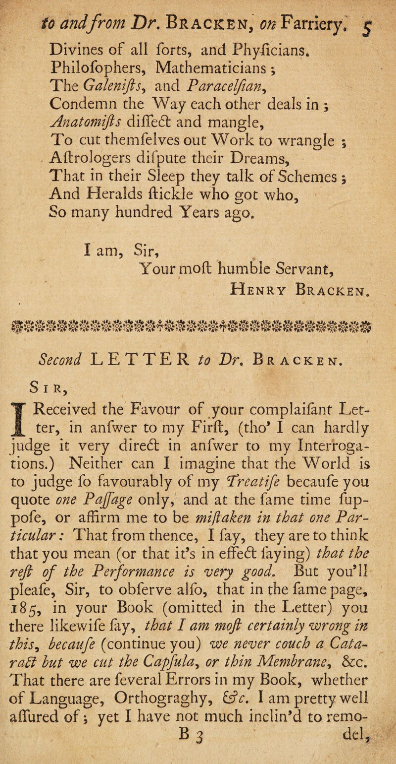 Divines of all forts, and Phyiicians. Philofophers, Mathematicians *, The Galenifts, and Paracelfian, Condemn the Way each other deals in ; Anatomifts diffect and mangle. To cut themfelves out Work to wrangle \ Aftrologers difpute their Dreams, That in their Sleep they talk of Schemes j And Heralds {tickle who got who. So many hundred Years ago. I am, Sir, Your mod humble Servant, Henry Bracken. Second LETTER to Dr. Bracken. S I R, I Received the Favour of your complaifant Let¬ ter, in anfwer to my Firft, (tho’ I can hardly judge it very direct in anfwer to my Interroga¬ tions.) Neither can I imagine that the World is to judge fo favourably of my ftreatife becaufe you quote one Pajfage only, and at the fame time fup- pofe, or affirm me to be mijlaken in that one Par¬ ticular : That from thence, I fay, they are to think that you mean (or that it’s in effect faying) that the reft of the Performance is very good. But you’ll pleafe, Sir, to obferve alfo, that in the fame page, .185, in your Book (omitted in the Letter) you there likewife fay, that I am moft certainly wrong in this, becaufe (continue you) we never couch a Cata- raff but we cut the Capfula, or thin Membrane, &c. That there are feveral Errors in my Book, whether of Language, Orthograghy, &V. I am pretty well allured of; yet I have not much inclin’d to remo- B 3 del,