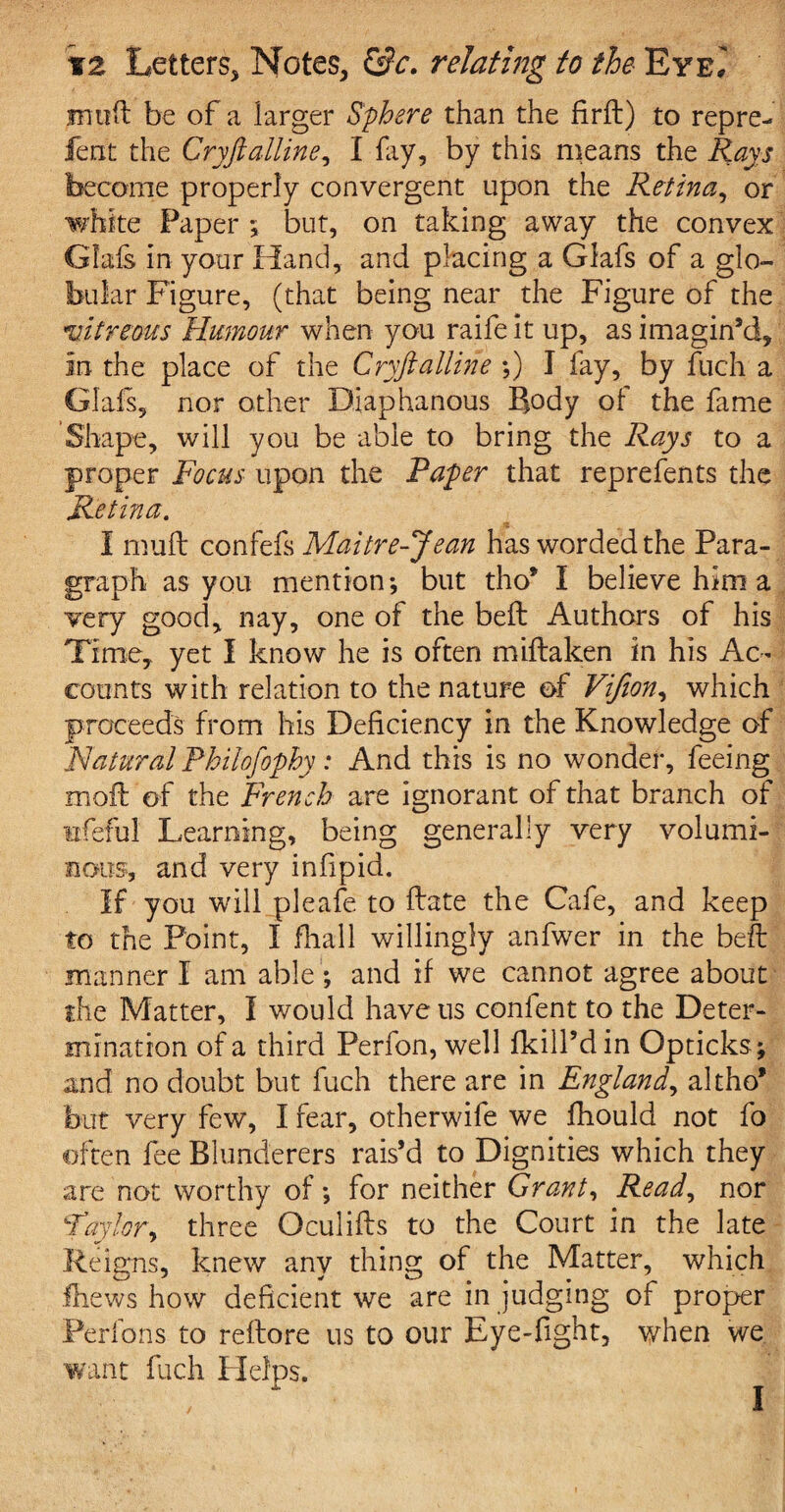 muff be of a larger Sphere than the firft) to repre- fent the Cryftalline, I fay, by this means the Rays become properly convergent upon the Retina, or white Paper ; but, on taking away the convex Crisis in your Hand, and placing a Glafs of a glo¬ bular Figure, (that being near the Figure of the vitreous Humour when you raifeit up, as imagin’d, in the place of the Cryftalline ;) I fay, by fuch a Glafs, nor other Diaphanous Body of the fame Shape, will you be able to bring the Rays to a proper Focus upon the Raper that reprefents the Retina. I muff confefs Maitre-Jean has worded the Para¬ graph as you mention; but tho* I believe him a very good, nay, one of the beft Authors of his Time, yet I know he is often miftaken in his Ac¬ counts with relation to the nature of Vijion, which proceeds from his Deficiency in the Knowledge of Natural Philofophy: And this is no wonder, feeing moil of the French are ignorant of that branch of ufeful Learning, being generally very volumi¬ nous, and very infipid. If you will pleafe to ftate the Cafe, and keep to the Point, I fhall willingly anfwer in the bed: manner I am able; and if we cannot agree about the Matter, I would have us confent to the Deter¬ mination of a third Perfon, well fkill’din Opticks; and no doubt but fuch there are in England, altho* but very few, I fear, otherwife we fhould not fo often fee Blunderers rais’d to Dignities which they are not worthy of; for neither Grant, Read, nor Taylor, three Oculifts to the Court in the late Reigns, knew any thing of the Matter, which fhews how deficient we are in judging of proper Perfons to reftore us to our Eye-fight, when we want fuch Helps. a. i