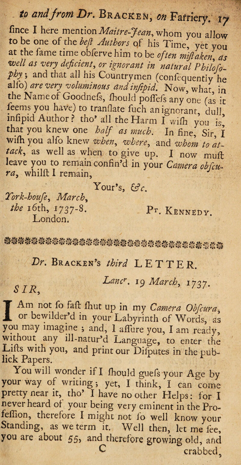 fince I here mention Maitre-Jean, whom you allow to be one of the heft Authors of his Time, yet you at the fame time obferve him to be often miftaken, as •well as very deficient, or ignorant in natural Philofo- phy; and that all his Countrymen (confequentiy he alfo) are very voluminous and infipid. Now, what in the Nameof Goodnefs, Ihould poffefs any one (as it feems you have) to tranflate fuch an ignorant, dull infipid Author ? tho’ all the Harm I wilh you is’ that you knew one half as much. In fine. Sir I wilh you alfo knew when,, where, and whom to at¬ tack, as well as when to give up. I now muft leave you to remain confin’d in your Camera obfcu- ra, whillt I remain, J Your’s, &c. Tork-houfe, March, the 16th, 1737-8. Pr. Kennedy. London* Dr. Bracken’s third LETTER. SJR Lancr. 19 March, ijzj. I Am not fo fail fhut up in my Camera Ohfcura, or bewilder’d in your Labyrinth of Words, as you may imagine ; and, 1 allure you, I am ready, without any ill-natur’d Language, to enter the Lifts with you, and print our Difputes in the pub- lick Papers. You will wonder if I fhould guefs your Age by your way of writing-, yet, I think/1 can come pretty near it, tho’ I have no other Helps: for I never heard of your being very eminent in the Pro- fefilon, therefore I might not fo well know your Standing, as we term it. Well then, let me fee, you are about 55, and therefore growing old, and C crabbed5