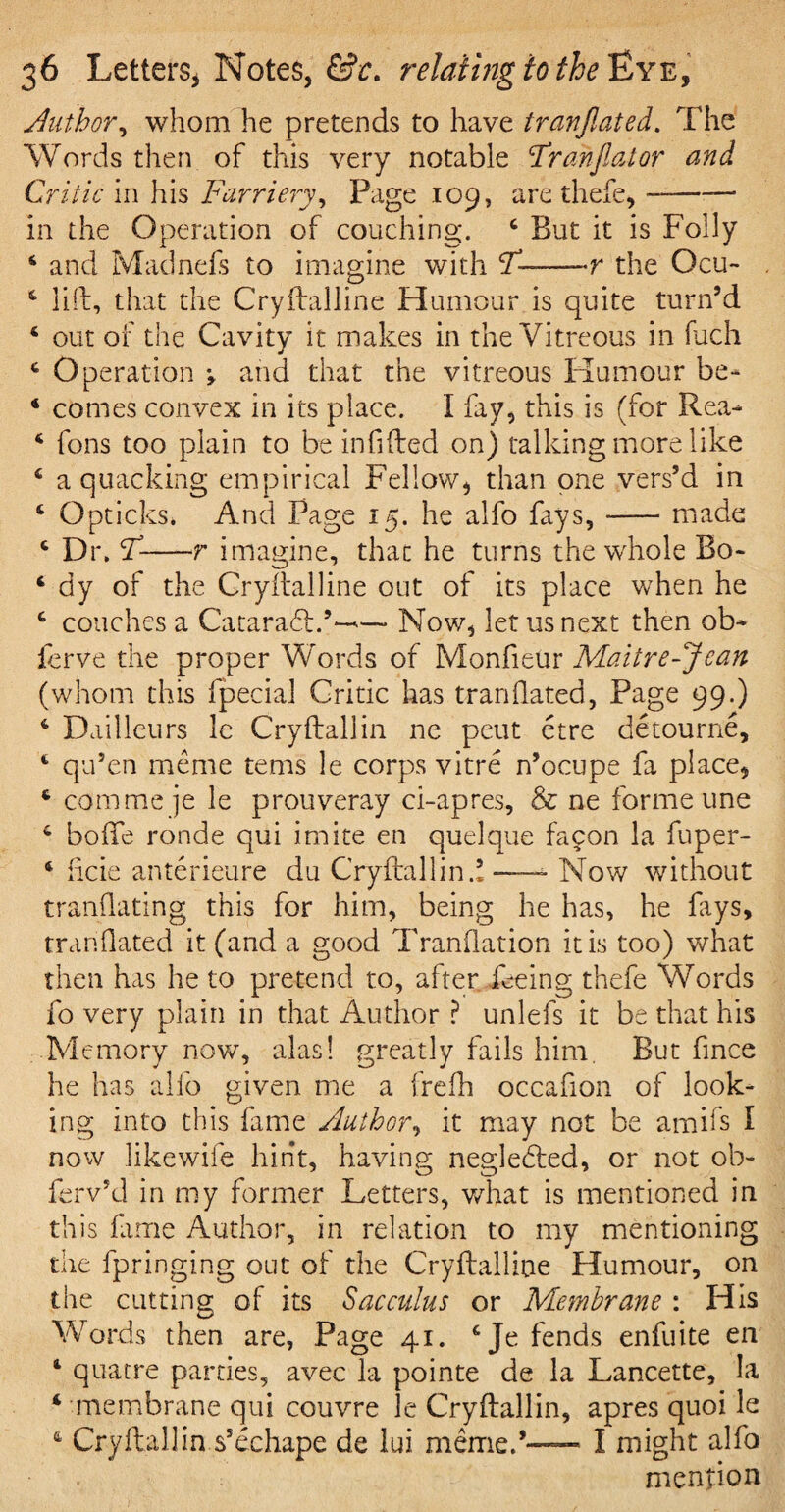 Author, whom he pretends to have tranftated. The Words then of this very notable Frahftator and Critic in his Farriery, Page 109, are thefe,- in the Operation of couching. 4 But it is Folly 4 and Madnefs to imagine with T--r the Ocu- 4 lift, that the Cryftalline Humour is quite turn’d 4 out of the Cavity it makes in the Vitreous in Rich 4 Operation j and that the vitreous Humour be- 4 comes convex in its place. I fay, this is (for Rea- 4 fons too plain to be infilled on) talking more like 4 a quacking empirical Fellow, than one vers’d in 4 Opticks* And Page 15. he alfo fays,-made 4 Dr. F-r imagine, that he turns the whole Bo- 4 dy of the Cryftalline out of its place when he 4 couches a Cataradt.’— Now, let us next then ob¬ serve the proper Words of Monfieur Maiire-Jean (whom this fpecial Critic has tranftated, Page 99.) 4 Dailleurs le Cryftallin ne peut etre detourne, 4 qu’en meme terns le corps vitre n’ocupe fa place, 4 com me je le prouveray ci-apres, & ne forme une 4 boftfe ronde qui imite en quelque facon la fuper- 4 iicie anterieure du Cryftallin.1-- Now without tranflating this for him, being he has, he fays, tranftated it (and a good Tranflation it is too) what then has he to pretend to, after feeing thefe Words fo very plain in that Author ? unlefs it be that his Memory now, alas! greatly fails him. But fince he has alfo given me a frefh occafion of look¬ ing into this fame Author, it may not be amifs I now likewile hint, having negledted, or not ol> ferv’d in my former Letters, what is mentioned in this fame Author, in relation to my mentioning the fpringing out of the Cryftalline Humour, on the cutting of its Sacculus or Membrane : His Words then are, Page 41. 4 Je fends enfuite en 4 quaere parties, avec la pointe de la Lancette, la 4 membrane qui couvre le Cryftallin, apres quoi le 4 Cryftallin s’echape de lui meme. — I might alfo mention