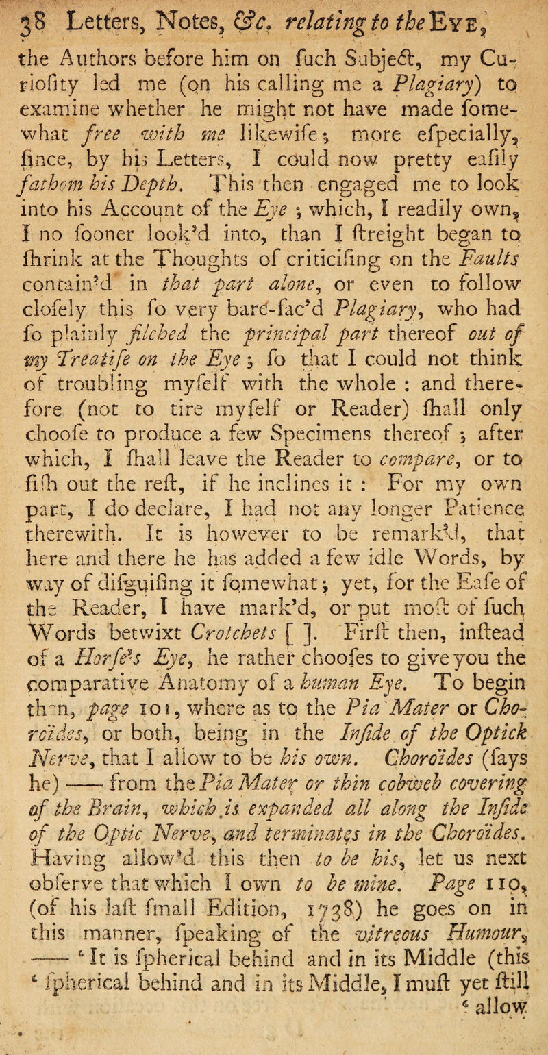 the Authors before him on fuch Subjebf, my Cu- riofity led me (on his calling me a Plagiary) to examine whether he might not have made fome- what free with me likewife*, more efpecially, fi.nce, by his Letters, I could now pretty eafily fathom his Depth. This then • engaged me to look into his Account of the Eye which, I readily own? I no fooner look’d into, than I {freight began to ihrink at the Thoughts of criticiling on the Faults contain’d in that pari alone, or even to follow clofely this fo very bar^-fac’d Plagiary, who had fo plainly filched the principal part thereof out of my Treatife on the Eye ; fo that I could not think of troubling myfelf with the whole : and there- fore (not to tire myfelf or Reader) fhall only choofe to produce a few Specimens thereof , after which, I fhall leave the Reader to compare, or to fifh out the reft, if he inclines it : For my own part, I do declare, I had not any longer Patience therewith. It is however to be remarked, that here and there he has added a few idle Words, by way of difguifing it fomewhat \ yet, for the Eafe of the Reader, I have mark’d, or put moft of luch Words betv/ixt Crotchets [ ]. Firft then, inftead of a Horff'S Eye, he rather choofes to give you the comparative Anatomy of a human Eye. To begin thm, page xqj , where as to the Pi ad Mater or Cho- raides, or both, being in the Infide of the Optick Nerve, that I allow to be his own. Chore ides (fays he) — from the Pia Mater or thin cobweb covering af the Brain, which is expanded all along the Infide of the Optic Nerve, and terminates in the Choroides. Having allow’d this then to be his, let us next obferve that which town to be mine. Page no, (of his laft fmall Edition, 1738) he goes on in this manner, {peaking of the vitreous Humour, — 6 It is fpherical behind and in its Middle (this 4 fpherical behind and in its Middle, I muft yet ftill £ allow