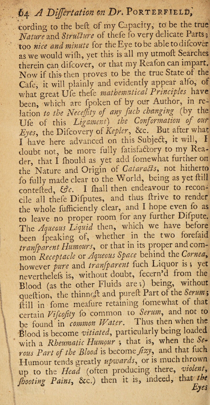 cording to the beft of my Capacity,’ td be the true Nature and Structure of thefe fo very delicate Parts $ too nice and minute for the Eye to be abletodhcover as we would wifh, yet this is all my utmoft Searches therein can difcover, or that my Reafon can impart. Now if this then proves to be the true State of the Cafe, it will plainly and evidently appear alfo, of what great Uie thefe mathematical Principles have been, which are fpoken of by our Author, in re¬ lation to the Neceffity of any fuch changing (by the Ufe of this Ligament) the Conformation of out Eyes, the Difcovery of Kepler, &c. _ But after what I have here advanced on this Subjedf, it will, I doubt not, be more fully fatisfabtory to my Rea¬ der, that I fhould as yet add fomewhat further on the Nature and Origin of CataraPts, not hitherto fo fully made clear to the World, being as yet ftill contefted, (Sc. I fhall then endeavour to recon¬ cile all thefe Difputes, and thus ftrive to render the whole fufEciently clear, and I hope even fo as to leave no proper room for any further Difpute. The Aqueous Liquid then, which we have before been fpeaking of, whether in the two forefaid tranfparent Humours, or that in its proper and com¬ mon Receptacle or Aqueous Space behind the Cornea, however pure and tranfparent fuch Liquor is j yet neverthelefs is, without doubt, fecern d from the Blood (as the other Fluids are *,) being, without queftion, the thinnril and pur eft Part of the Serum; ftill in fome meafure retaining lomewhat of that certain Vifcofity fo common to Serum, and not to be found in common hVater. T hus then when the Blood is become vitiated, particularly being loaded with a Rheumatic Humour that is, when the Se¬ rous Part of the Blood is become and that fuch Humour tends greatly upwards, oris much thrown up to the Head (often producing there, violent, Jhooting Pains, &c.) then it is, indeed, that the