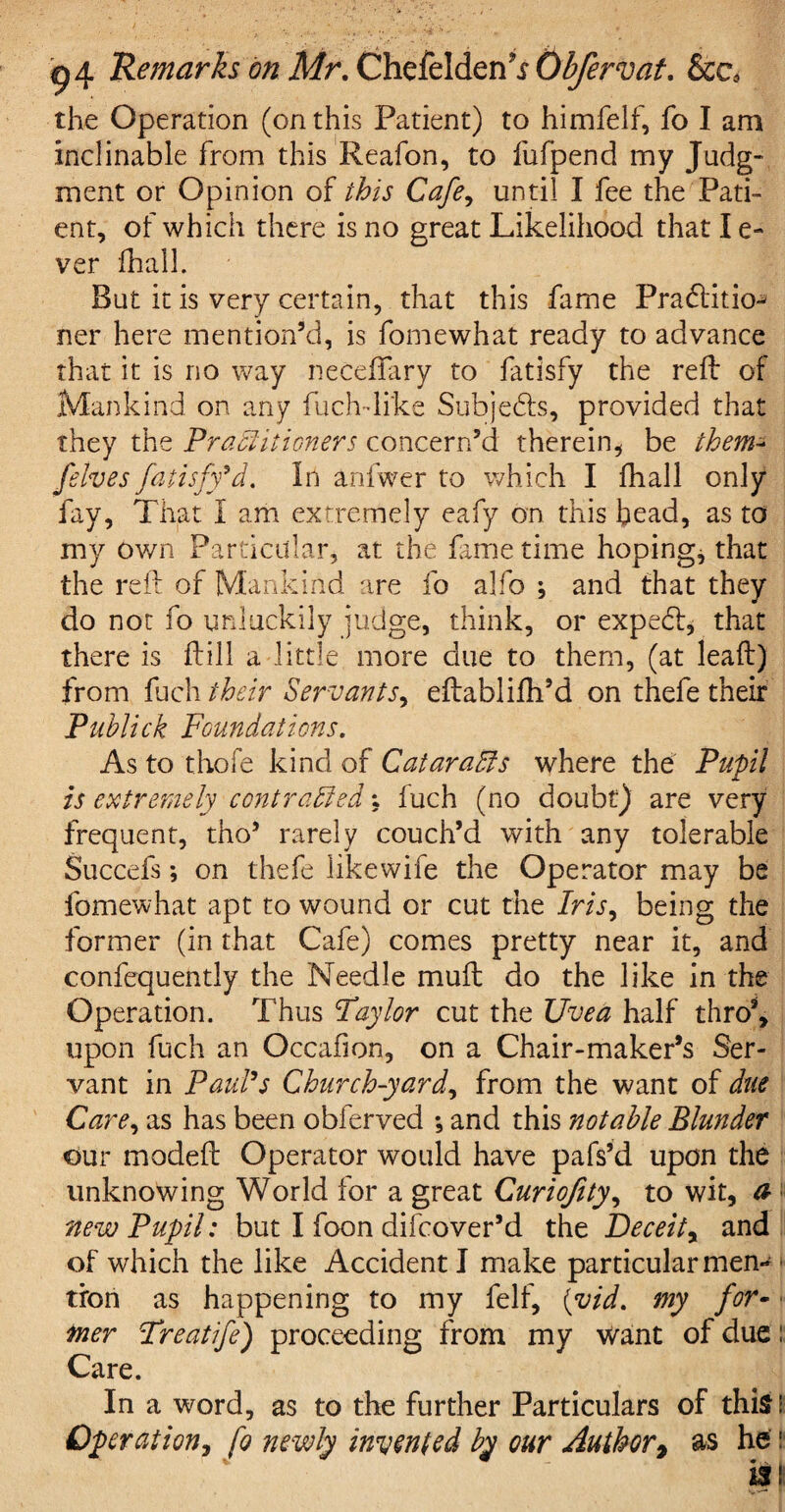 the Operation (on this Patient) to himfelf, fo I am inclinable from this Reafon, to fufpend my Judg- ment or Opinion of this Cafe, until I fee the Pati¬ ent, of which there is no great Likelihood that I e- ver fhall. But it is very certain, that this fame Pradlitio- ner here mention’d, is fomewhat ready to advance that it is no way necefTary to fatisfy the reft of Mankind on any fuch-like Subjedis, provided that they the Practitioners concern’d therein, be them* [elves fatisfy*d. In anfwer to which I fhall only fay, That I am extremely eafy on this bead, as to my own Particular, at the fame time hoping, that the reft of Mankind are fo alfo ; and that they do not fo unluckily judge, think, or expedi, that there is ftill a little more due to them, (at lead) from fuch their Servants, eftablifh’d on thefe their Publick Foundations. As to thofe kind of Cataracts where the Pupil is extremely contracted; fuch (no doubt) are very frequent, tho’ rarely couch’d with any tolerable Succefs; on thefe likewife the Operator may be fomewhat apt to wound or cut the Iris, being the former (in that Cafe) comes pretty near it, and confequently the Needle muft do the like in the Operation. Thus Taylor cut the Uvea half thro9, upon fuch an Occafion, on a Chair-maker’s Ser¬ vant in Paul's Church-yard, from the want of due Care, as has been obferved ; and this notable Blunder our modeft Operator would have pafs’d upon the unknowing World for a great Curiofity, to wit, a new Pupil: but I foon difeover’d the Deceit, and of which the like Accident I make particular men¬ tion as happening to my felf, (vid. my for¬ mer Treatife) proceeding from my want of due: Care. In a word, as to the further Particulars of this! Operation, fo newly invented by our Author9 as he: is: