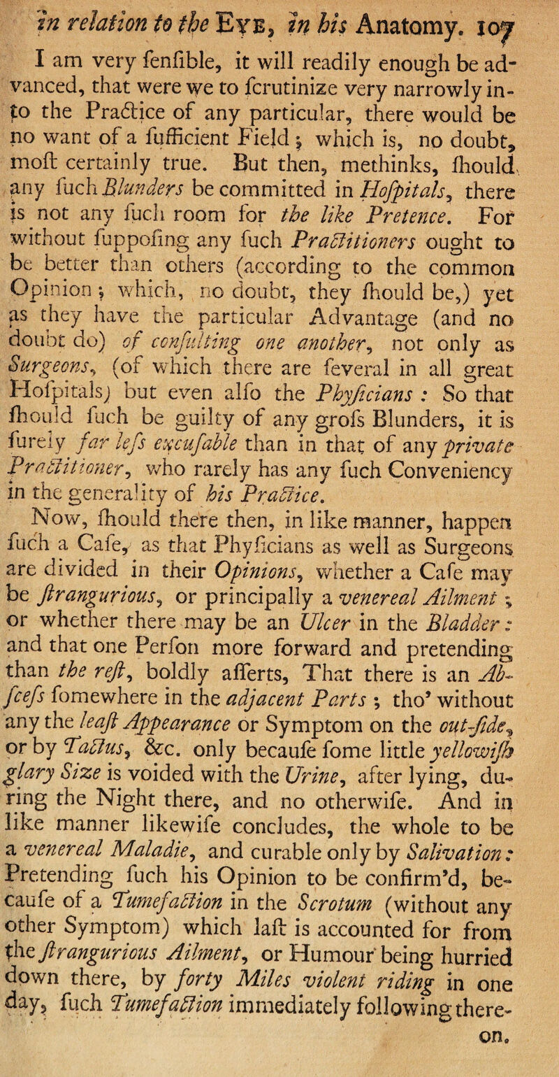 I am very fenfible, it will readily enough be ad¬ vanced, that were we to fcrutinize very narrowly in¬ to the Pra&ice of any particular, there would be no want of a fufficient Field \ which is, no doubt, moft certainly true. But then, methinks, fhould any fuch Blunders be committed in Hofpitals, there is not any fuch room for the like Pretence. For without fuppofing any fuch Practitioners ought to be better than others (according to the common Opinion •, which, no doubt, they fhould be,) yet as they have the particular Advantage (and no doubt do) of conflicting one another, not only as Surgeons, (of which there are feveral in all great Hofpitalsj but even alfo the Phyficians : So that fhould fuch be guilty of any grofs Blunders, it is finely far lefs excufable than in that of any private Practitioner, who rarely has any fuch Conveniency in the generality of his Practice. Now, fhould there then, in like manner, happen fuch a Gafe , as that Phyficians as well as Surgeons are divided in their Opinions, whether a Cafe may be ftrangurious, or principally a venereal Ailment % or whether there may be an Ulcer in the Bladder: and that one Perfon more forward and pretending than the reft, boldly afferts, That there is an Ab~ fiefs fomewhere in the adjacent Parts ; tho’ without any the leaf Appearance or Symptom on the out fide, or by TaCius, &c. only becaufe fome little yellowifh glary Size is voided with the Urine, after lying, du¬ ring the Night there, and no otherwife. And in like manner likewife concludes, the whole to be a venereal Maladie, and curable only by Salivation : Pretending fuch his Opinion to be confirm’d, be¬ caufe of a PumefaClion in the Scrotum (without any other Symptom) which laft is accounted for from the ftrangurious Ailment, or Humour'being hurried down there, by forty Miles violent riding in one day, fuch Tumefaction immediately following there-