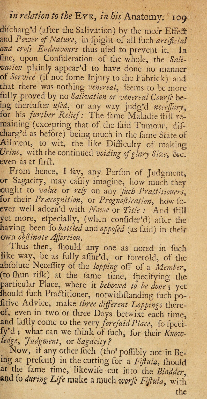 difcharg’d (after the Salivation) by the meer Effect and Power of Nature, in fpight of all fuch artificial and crofs Endeavours thus ufed to prevent it. In fine, upon Confideration of the whole, the Sali¬ vation plainly appear’d to have done no manner of Service (if not fome Injury to the Fabrick) and that there was nothing venereal, feetns to be more fully proyed by no Salivation or venereal Courfe be¬ ing thereafter ufed, or any way judg’d neceffary, f°r his further Relief: The fame Maladie Ml re¬ maining (excepting that of the faid Tumour, dif¬ charg’d as before) being much in the lame State of Ailment, to wit, the like Difficulty of making Urine, with the continued voiding of glary Size, even as at firft. From hence, I fay, any Perfon of Judgment* or Sagacity, may eafdy imagine, how much they ought to value or rely on any fitch Practitioners^ for their Precognition, or Prognoftication, how fo- ever well adorn’d with Name or Title : And Fill yet more, efpecially, (when confider’d) after the having been fo battled and oppofed (as faid) in their ov/n obflinate Affertion. Thus then, ffiould any one as noted in fudh. like way, be as fully affuPd, or foretold, of the abfolute Neceffity of the lopping off of a Member, (to fhun rifle) at the fame time, fpecifying the particular Place, where it behoved to be done; yet lhould fuch Practitioner, notwithstanding fuch po- fitive Advice, make three different Loppings there¬ of, even in two or three Days betwixt each time, and laftly come to the very fore faid Place, fo fpeci- fy’d ; what can we think of fuch, for their Know¬ ledge, Judgment, or Sagacity ? Now, if any other fuch (tho’poffibly not in Be¬ ing at prefent) in the cutting for a Fifiula, ffiould at the fame time, likewife cut into the Bladder, aod fo during Life make a much mrfe Fifiula, with the