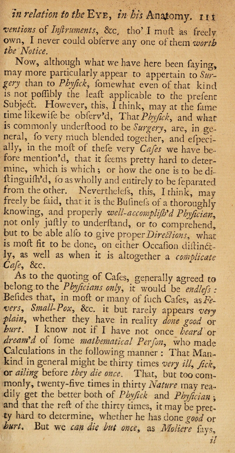 mentions of Inftruments, &c, tho’ .1 mud as freely own, I never could obierve any one of them worth the Notice. Now, although what we have here been faying, may more particularly appear to appertain to Sur¬ gery than to Phyfick, fomewhat even of that kind is not poflibly the lead applicable to the prefent Subjeft. However, this, I think, may at the fame time likewife be obferv’d, That Phyfick, and what is commonly underftood to be Surgery, are, in g-e- neral,_ fo very much blended together, and efpeci- ally, in the mod: of thefe very Cafes we have be¬ fore mention’d, that it feems pretty hard to deter¬ mine, which is which; or how the one is to be di- ftinguifh’d, lb as wholly and entirely to be feparated from the other. Neverthelefs, this, I think, may freely be faid, that it is theBufmefs of a thoroughly knowing, and properly well-accomplijh'd Phyfician, not only judly to underftand, or to comprehend, but to be able abo to give proper Directions, what is mod fit to be done, on either Occafion didindc- ly, as well as when it is altogether a complicate Cafe, &c. As to the quoting of Cafes, generally agreed to belong to the Phyficians only, it would be end!ef _■ Befides that, in mod or many of fuch Cafes, as Fe¬ vers, Small-Pox, &c. it but rarely appears very ■plain, whether they have in reality done good or hurt. I know not if I have not once heard or dream'd of fome mathematical Perfon, who made Calculations in the following manner : That Man¬ kind in general might be thirty times very ill, fick, or ailing before they die once. That, but too com¬ monly, twenty-five times in thirty Nature may rea¬ dily get the better both of Phyfick and Phyfician ; and that the red of the thirty times, it may be pret¬ ty hard to determine, whether he has done good or hurt. But we can die but once, as Moliere fays, il