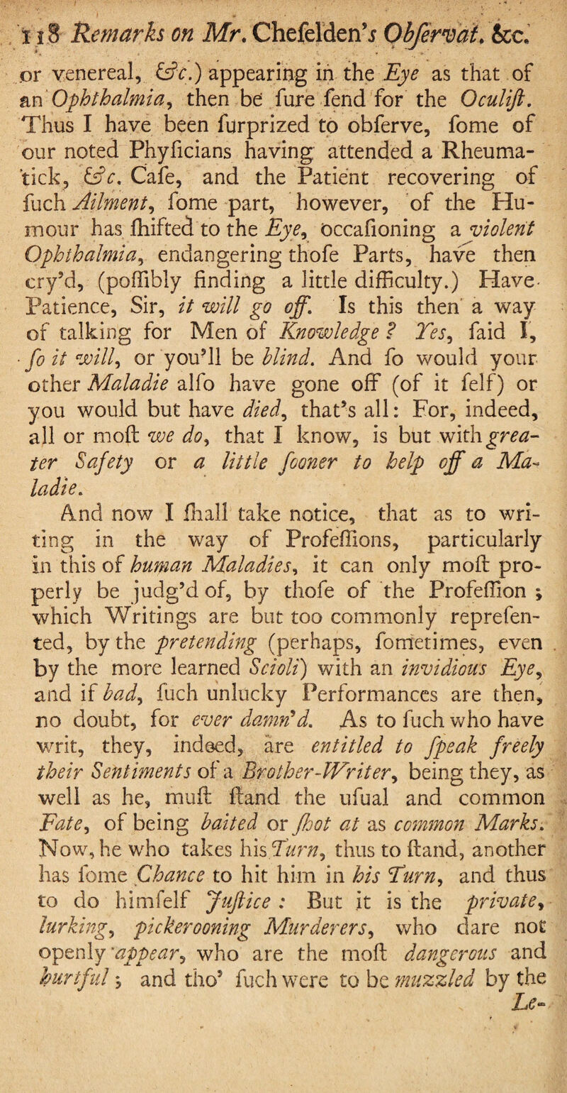 .or venereal, &c.) appearing in the Eye as that of an Ophthalmia, then be fure fend for the Oculift. Thus I have been furprized to obferve, fome of our noted Phyficians having attended a Rheuma¬ ticky &c. Cafe, and the Patient recovering of fuch Ailment, fome part, however, of the Hu¬ mour has fhifted to the Eye, occafioning a violent Ophthalmia, endangering thofe Parts, have then cry’d, (poffibly finding a little difficulty.) Have- Patience, Sir, it will go off. Is this then a way of talking for Men of Knowledge ? Yes, faid I, • fo it will, or you’ll be blind. And fo would your other Maladie alfo have gone off (of it felf) or you would but have died, that’s all: For, indeed, all or moft we do, that I know, is but with^mz- ter Safety or a little fooner to help off a Ma~ ladie. And now I Hiall take notice, that as to wri¬ ting in the way of Profeffions, particularly in this of human Maladies, it can only moft pro¬ perly be judg’d of, by thofe of the Profeffion ; which Writings are but too commonly reprefen- ted, by the pretending (perhaps, fometimes, even by the more learned Scroll) with an invidious Eye, and if bad, fuch unlucky Performances are then, no doubt, for ever damn'd. As to fuch who have writ, they, indeed, are entitled to fpeak freely their Sentiments of a Brother-Writer, being they, as well as he, muft ftand the ufual and common Fate, of being baited or ffot at as common Marks. Now, he who takes his Turn, thus to ftand, another has fome Chance to hit him in his Turn, and thus to do himfelf Juftice ; But it is the private, lurking, pickerooning Murderers, who dare not openly ’appear, who are the moft dangerous and hurtful % and tho5 fuch were to be muzzled by the Le~