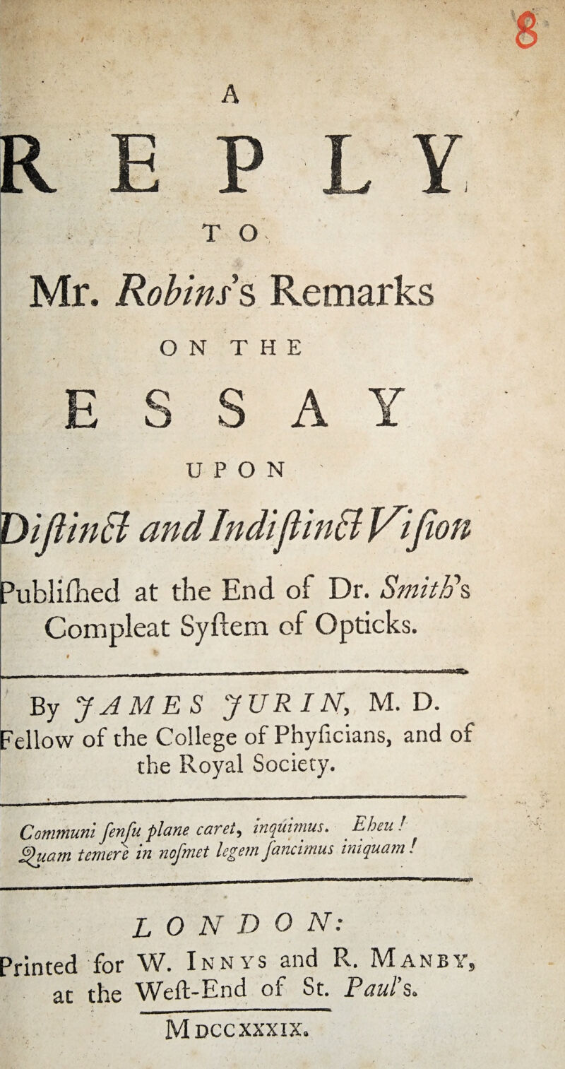 A RE PL Y T O Mr. Robins § Remarks ON THE ESSAY UPON Diftinff and Indijiinffi Jfifion Publifhed at the End of Dr. Smith's Compleat Syftem of Opticks. _- -— i ■ ■■■»■«— ■■■■I mmmm ■ ■■»■ m tm-wr By JAMES JURIN, M. D. Fellow of the College of Phyficians, and of the Royal Society. Commum fenfu plane caret, inquirnus. Ebeu ! £>uam tenure in nofmet legem fancimus iniquam ! LONDON: Printed for W. Inn vs and R. Man by, at the Weft-End of St. Paul’s. Mdcc xxxix.