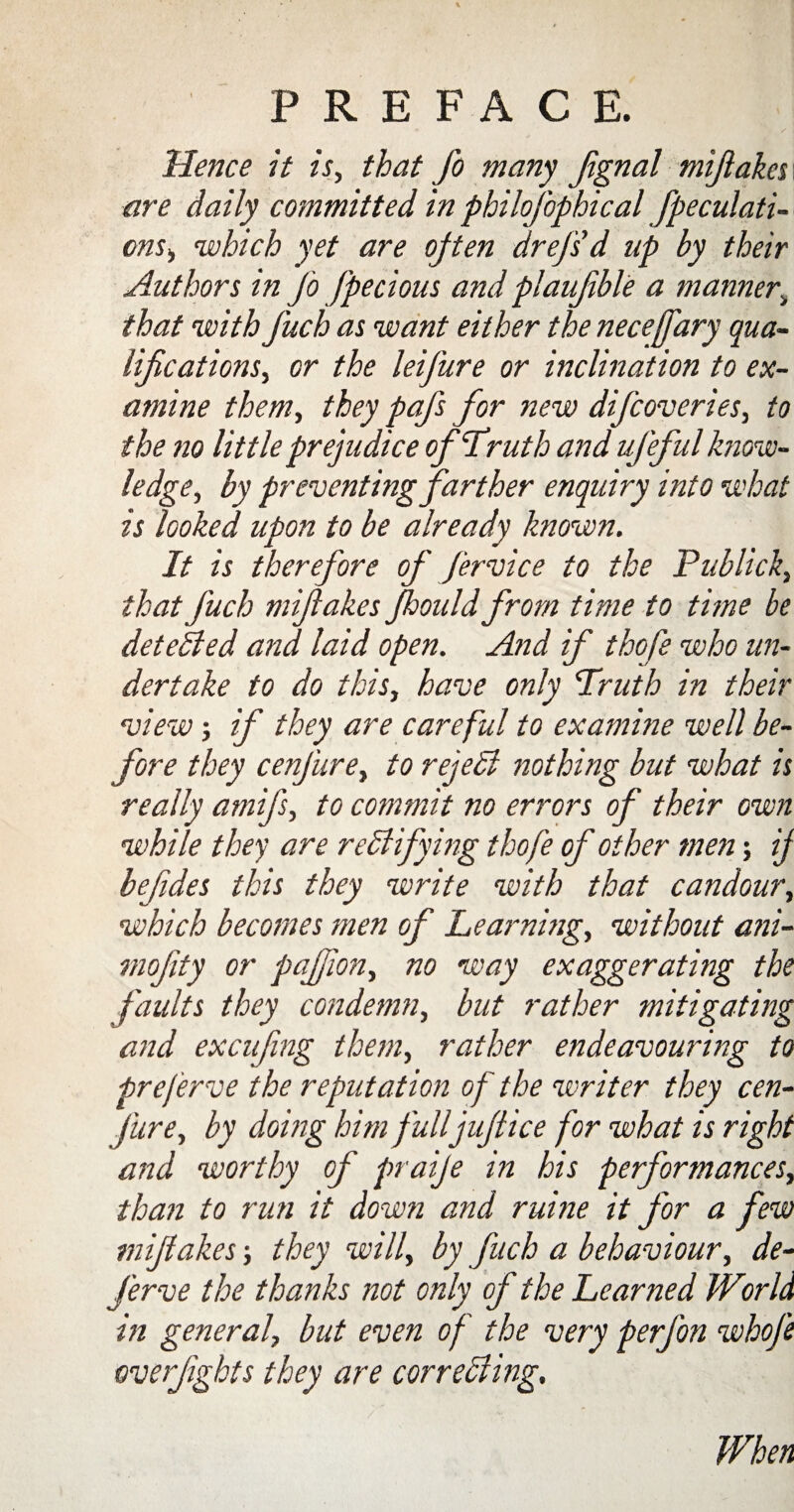 Hence it is, that fo many Jignal mijiakes\ are daily committed in philofophical [peculati¬ ons,, cwhich yet are often drejsd up by their Authors in Jo Jpecious and plaujible a manner\ that with fuch as want either the neceffary qua¬ lifications, or the leifure or inclination to ex¬ amine them, they pafs for new difcoveries, to the no little prejudice of‘Truth and uj'eful know¬ ledge, by preventing farther enquiry into what is looked upon to be already known. It is therefore of fervice to the Publick, that fuch miftakes Jhould from time to time be detected and laid open. And if thofe who un¬ dertake to do this, have only Truth in their view; if they are careful to examine well be¬ fore they cenfure, to reject nothing but what is really amifs, to commit no errors of their own while they are r edifying thofe of other men; if befides this they write with that candour, which becomes men of Learning, without ani- mofity or paflon, no way exaggerating the faults they condemn, but rather mitigating and excufmg them, rather endeavouring to preferve the reputation of the writer they cen¬ fure, by doing him fulljuftice for what is right and worthy of praije in his performances, than to run it down and ruine it for a few miftakes •, they will, by fuch a behaviour, de¬ fer ve the thanks not only of the Learned World in general, but even of the very perfon whofe overfights they are correcting. When